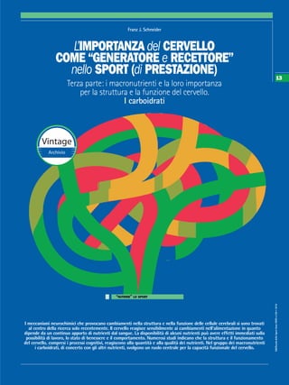 SdS/ScuoladelloSportAnnoXXXVn.109•2016
13
L’IMPORTANZA del CERVELLO
COME “GENERATORE e RECETTORE”
nello SPORT (di PRESTAZIONE)
Terza parte: i macronutrienti e la loro importanza
per la struttura e la funzione del cervello.
I carboidrati
Franz J. Schneider
“NUTRIRE” LO SPORT
I meccanismi neurochimici che provocano cambiamenti nella struttura e nella funzione delle cellule cerebrali si sono trovati
al centro della ricerca solo recentemente. Il cervello reagisce sensibilmente ai cambiamenti nell’alimentazione in quanto
dipende da un continuo apporto di nutrienti dal sangue. La disponibilità di alcuni nutrienti può avere effetti immediati sulla
possibilità di lavoro, lo stato di benessere e il comportamento. Numerosi studi indicano che la struttura e il funzionamento
del cervello, compresi i processi cognitivi, reagiscono alla quantità e alla qualità dei nutrienti. Nel gruppo dei macronutrienti
i carboidrati, di concerto con gli altri nutrienti, svolgono un ruolo centrale per la capacità funzionale del cervello.
Vintage
Archivio
 