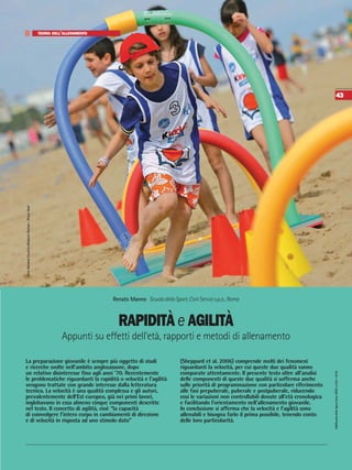 SdS/ScuoladelloSportAnnoXXXVn.109•2016
43
RAPIDITÀ e AGILITÀ
TEORIA DELL’ALLENAMENTO
Appunti su effetti dell'età, rapporti e metodi di allenamento
Renato Manno ScuoladelloSport,ConiServizis.p.a.,Roma
La preparazione giovanile è sempre più oggetto di studi
e ricerche svolte nell’ambito anglosassone, dopo
un relativo disinteresse fino agli anni ’70. Recentemente
le problematiche riguardanti la rapidità o velocità e l’agilità
vengono trattate con grande interesse dalla letteratura
tecnica. La velocità è una qualità complessa e gli autori,
prevalentemente dell’Est europeo, già nei primi lavori,
inglobavano in essa almeno cinque componenti descritte
nel testo. Il concetto di agilità, cioè “la capacità
di coinvolgere l’intero corpo in cambiamenti di direzione
e di velocità in risposta ad uno stimolo dato”
(Sheppard et al. 2006) comprende molti dei fenomeni
riguardanti la velocità, per cui queste due qualità vanno
comparate attentamente. Il presente testo oltre all’analisi
delle componenti di queste due qualità si sofferma anche
sulle priorità di programmazione con particolare riferimento
alle fasi prepuberale, puberale e postpuberale, riducendo
cosi le variazioni non controllabili dovute all’età cronologica
e facilitando l’orientamento nell’allenamento giovanile.
In conclusione si afferma che la velocità e l’agilità sono
allenabili e bisogna farlo il prima possibile, tenendo conto
delle loro particolarità.
FOTOARCHIVIOCALZETTI-MARIUCCIEDITORI–PAOLOSANT
 