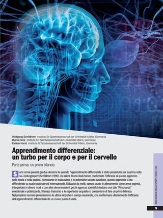 ono ormai passati già due decenni da quando l’apprendimento differenziale è stato presentato per la prima volta
su Leistungssport (Schöllhorn 1999). Da allora diversi studi hanno confermato l’efficacia di questo approccio
nella teoria e nella pratica. Nonostante le insinuazioni e le polemiche talvolta suscitate, questo approccio si sta
diffondendo su scala nazionale ed internazionale. Utilizzato da molti, spesso usato in allenamento come arma segreta,
interpretato in diversi modi e con altre denominazioni, pochi approcci scientifici destano una tale “Ri-sonanza”
emozionale e polarizzante. Il tempo trascorso e le esperienze acquisite ci consentono di fare un primo bilancio.
Nel prossimo numero presenteremo le ultime ricerche in campo neuronale, che confermano ulteriormente l’efficacia
dell’apprendimento differenziale da un nuovo punto di vista.
Wolfgang Schöllhorn Instituts für Sportwissenschaft der Universität Mainz, Germania
Diana Henz Instituts für Sportwissenschaft der Universität Mainz, Germania
Fabian Horst Instituts für Sportwissenschaft der Universität Mainz, Germania
Apprendimento differenziale:
un turbo per il corpo e per il cervello
Parte prima: un primo bilancio
S
SDS-SCUOLADELLOSPORT/XXXVI/114
9
 