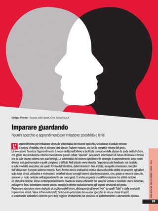 SDS-SCUOLADELLOSPORT/XXXVI/114
19
apprendimento per imitazione sfrutta le potenzialità dei neuroni specchio, una classe di cellule nervose
di natura bimodale, che si attivano cioè sia con l’azione motoria, sia con la semplice visione del gesto.
La loro azione favorisce l’apprendimento di nuove abilità nell’allievo e facilita la correzione delle stesse da parte dell’istruttore,
che grazie alla simulazione interna innescata da queste cellule “speciali”, acquisisce informazioni di natura dinamica e ritmica
che la sola visione esterna non può fornirgli. Le potenzialità del sistema specchio e le strategie di apprendimento sono molto
diverse tra i gesti semplici e quelli complessi o difficili. Nell’articolo viene ribadita l’importanza del feedback: sul risultato
e sulle modalità esecutive; sia quello fornito dall’istruttore, determinante in fase iniziale, sia quello cinestesico, raccolto
dall’allievo con il proprio sistema motorio. Sono fornite alcune indicazioni relative alla scelta delle abilità da proporre agli allievi
sulla base di età, attitudine e motivazioni, ed offerti alcuni consigli inerenti alla dimostrazione, che, grazie ai neuroni specchio,
assume un ruolo centrale nell’apprendimento dei nuovi gesti. È anche proposta una differenziazione tra abilità motorie
ed abitudini motorie. Viene contemporaneamente ribadita la scarsa efficienza del sistema verbale e ricordato che le istruzioni,
nella prima fase, dovrebbero essere poche, semplici e riferite esclusivamente agli aspetti strutturali del gesto.
Particolare attenzione viene dedicata al problema dell’errore, distinguendo gli errori “veri” da quelli “falsi” e dalle inevitabili
imprecisioni iniziali. Viene infine evidenziato l’intervento potenziale dei neuroni specchio in alcune classi di sport
e sono fornite indicazioni concrete per il loro migliore sfruttamento nel processo di addestramento e allenamento tecnico.
Giorgio Visintin Scuola dello Sport, Coni Servizi S.p.A.
Imparare guardando
Neuroni specchio e apprendimento per imitazione: possibilità e limiti
L’
 