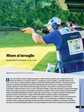 l tiro a volo richiede un elevato impegno psicologico e l’abilità di prestare attenzione solo a quegli stimoli che sono
rilevanti per effettuare un movimento corretto e, di conseguenza, rompere il piattello. Le specialità olimpiche sono,
inoltre, tra loro diverse, e ognuna richiede lo sviluppo di competenze attentive specifiche. Pertanto, è necessario conoscere
quali siano le implicazioni psicologiche di questo sport partendo dalla conoscenza di come si svolge una competizione.
La fiducia costituisce un fattore fondamentale nello sviluppo del tiratore e viene definita in termini di grado di certezza
di possedere le abilità necessarie per avere successo nella propria disciplina. Si basa sulla convinzione di: sapere padroneggiare
l’azione di tiro, saperlo fare in gara, sentirsi preparati mentalmente, percepirsi in forma, essere sostenuti dal proprio ambiente
sociale, sentirsi guidati dall’allenatore e sentirsi a proprio agio sui campi di gara. Lo scopo di un programma di preparazione
psicologica consiste nel determinare lo sviluppo ottimale delle abilità necessarie per gestire lo stress agonistico.
Ciò avviene in un duplice modo, attraverso lo sviluppo di un dialogo costruttivo con se stessi e la scelta di una routine pre-tiro
orientata, in una prima fase, a recuperare energia fisica e mentale e, in un secondo tempo, a rifocalizzarsi sul bersaglio
successivo. Infine, la preparazione psicologica prevede specifiche esercitazioni per migliorare la concentrazione del tiratore,
che variano in funzione della disciplina praticata e che vanno effettuate con perseveranza e intensità durante gli allenamenti.
I
Alberto Cei Scuola dello Sport, Coni Servizi S.p.A.
Mirare al bersaglio
La preparazione psicologica nel tiro a volo
SDS-SCUOLADELLOSPORT/XXXVI/114
33
FOTOLAZZAROTTO
 