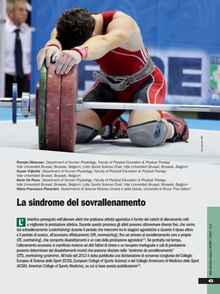 obiettivo perseguito nell’allenare atleti che praticano attività agonistica è fornire dei carichi di allenamento volti
a migliorare la prestazione atletica. Durante questo processo gli atleti possono attraversare diverse fasi, che vanno
dal sottoallenamento (undertraining) durante il periodo che intercorre tra le stagioni agonistiche o durante il riposo attivo
o il periodo di scarico, all’eccessivo affaticamento (OR, overreaching), fino ad arrivare al sovrallenamento vero e proprio
(OT, overtraining), che comporta disadattamenti e un calo della prestazione agonistica1-3
. Se protratto nel tempo,
l’allenamento eccessivo si manifesta insieme ad altri fattori di stress e un recupero inadeguato e cali di prestazione
possono determinare dei disadattamenti cronici che possono sfociare nella “sindrome da sovrallenamento”
(OTS, overtraining syndrome). All’inizio del 2013 è stata pubblicata una dichiarazione di consenso congiunta del Collegio
Europeo di Scienza dello Sport (ECSS, European College of Sports Science) e del Collegio Americano di Medicina dello Sport
(ACSM, American College of Sports Medicine), su cui si basa questa pubblicazione2,3
.
Romain Meeusen Department of Human Physiology, Faculty of Physical Education & Physical Therapy
Vrije Universiteit Brussel, Brussels, Belgium; Lotto Sports Science Chair, Vrije Universiteit Brussel, Brussels, Belgium
Susan Vrijkotte Department of Human Physiology, Faculty of Physical Education & Physical Therapy
Vrije Universiteit Brussel, Brussels, Belgium
Kevin De Pauw Department of Human Physiology, Faculty of Physical Education & Physical Therapy
Vrije Universiteit Brussel, Brussels, Belgium; Lotto Sports Science Chair, Vrije Universiteit Brussel, Brussels, Belgium
Maria Francesca Piacentini Dipartimento di Scienze Motorie Umane e della Salute, Università di Roma "Foro Italico”
La sindrome del sovrallenamento
L’
SDS-SCUOLADELLOSPORT/XXXVI/114
43
FOTOARCHIVIOFIPE
 