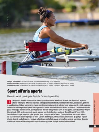 l progresso e la rapida urbanizzazione hanno apportato numerosi benefici sia all’uomo che alla società, al prezzo,
tuttavia, della rapida diffusione di svariate patologie come sedentarietà, malattie metaboliche, depressione, problemi
di socializzazione. I bilanci economici ne hanno risentito drammaticamente, in primis a livello urbano, quindi a livello nazionale.
L’allarmante crescita globale di queste patologie sembra essere associata alla mancanza di movimento. La presente disamina
passa in rassegna i benefici sociali, psicologici e fisici derivanti dalla pratica di sport all’aria aperta. Anche il Comitato Olimpico
Internazionale (CIO) sembra aver colto questa urgenza, avendo deliberato, a partire dai Giochi Olimpici di Tokyo 2020,
l’ammissione di cinque nuove discipline sportive, quasi tutte praticabili all’aperto. Questa decisione nasce dalla volontà
del CIO di avvicinare e coinvolgere più da vicino i giovani alle Olimpiadi, introducendo quelli che sono gli sport più popolari
a livello giovanile negli ultimi anni. I vantaggi nel praticare sport all’aria aperta sono molti, e perciò la promozione di queste
attività deve essere debitamente prevista e pianificata da opportune strategie nazionali e internazionali.
Giorgio Manferdelli Scuola di Scienze Motorie-Università degli Studi di Milano
Roberto Codella Dipartimento di Scienze Biomediche per la Salute, Università degli Studi di Milano
Antonio La Torre Dipartimento di Scienze Biomediche per la Salute, Università degli Studi di Milano
Sport all’aria aperta
I benefici sociali, psicologici e fisici che l’ambiente può offrire
I
SDS-SCUOLADELLOSPORT/XXXVI/114
51
FOTOARCHIVIOFIC–MIMMOPERNA
 