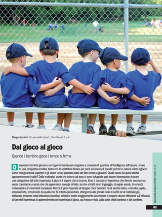 sservare i bambini giocare è un’opportunità davvero singolare e consente di guardare all’intelligenza dell’essere umano
da una prospettiva insolita, tanto che lo spettatore finisce per porsi innumerevoli quesiti: perché in natura esiste il gioco?
Come mai gli animali superiori e gli esseri umani passano parte del loro tempo a giocare? Quale senso ha quest’attività
apparentemente inutile? Dalle molteplici teorie che intorno ad esso si sono sviluppate può essere interessante ricavare
una spiegazione del tutto impensata: il gioco è il sapere che si incarna. Esso è dunque un’esperienza che diventa conoscenza
senza coercizione o senza che chi apprende si accorga di farlo, sia che si tratti di un linguaggio, di regole sociali, di concetti
matematici o di movimenti complessi. Perché il gioco risponde al bisogno che il bambino ha di sentirsi attivo, coinvolto, rapito,
entusiasmato, emozionato da quello che fa. Il testo presentato, attingendo alla grande mole di scritti ed al materiale già
elaborato presente nella letteratura specifica, rivisita le teorie maggiormente accreditate e propone alcune riflessioni sull’efficacia
di fare dell’esperienza di apprendimento un’esperienza di gioco, qui inteso e visto dalla parte della bambina e del bambino.
O
Diego Azzolini Scuola dello Sport, Coni Servizi S.p.A.
Dal gioco al gioco
Quando il bambino gioca il tempo si ferma SDS-SCUOLADELLOSPORT/XXXVI/114
61
 