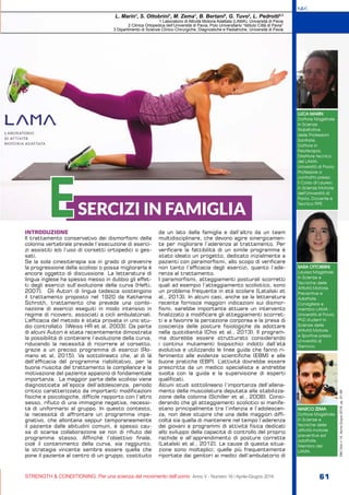S&C
STRENGTH & CONDITIONING. Per una scienza del movimento dell’uomo Anno V - Numero 16 / Aprile-Giugno 2016 61
S&C(Ita)n.16,Aprile-Giugno2016,pp.61-66
INTRODUZIONE
Il trattamento conservativo dei dismorfismi della
colonna vertebrale prevede l’esecuzione di eserci-
zi assistiti e/o l’uso di corsetti ortopedici o ges-
sati.
Se la sola cinesiterapia sia in grado di prevenire
la progressione della scoliosi o possa migliorarla è
ancora oggetto di discussione. La letteratura di
lingua inglese ha spesso messo in dubbio gli effet-
ti degli esercizi sull’evoluzione della curva (Hefti,
2007). Gli Autori di lingua tedesca sostengono
il trattamento proposto nel 1920 da Katharina
Schroth, trattamento che prevede una combi-
nazione di esercizi eseguiti in modo intensivo in
regime di ricovero, associati a cicli ambulatoriali.
L’efficacia del metodo è stata provata in uno stu-
dio controllato (Weiss HR et al, 2003). Da parte
di alcuni Autori è stata recentemente dimostrata
la possibilità di contenere l’evoluzione della curva,
riducendo la necessità di ricorrere al corsetto,
grazie a un preciso programma di esercizi (Ro-
mano et al, 2015). Va sottolineato che, al di là
dell’efficacia del programma riabilitativo, per la
buona riuscita del trattamento la compliance e la
motivazione del paziente appaiono di fondamentale
importanza. La maggior parte delle scoliosi viene
diagnosticata all’epoca dell’adolescenza, periodo
critico caratterizzato da importanti modificazioni
fisiche e psicologiche, difficile rapporto con l’altro
sesso, rifiuto di una immagine negativa, necessi-
tà di uniformarsi al gruppo. In questo contesto,
la necessità di affrontare un programma impe-
gnativo, che allontana seppur temporaneamente
il paziente dalle abitudini comuni, è spesso cau-
sa di scarsa collaborazione se non di rifiuto del
programma stesso. Affinchè l’obiettivo finale,
cioè il contenimento della curva, sia raggiunto,
la strategia vincente sembra essere quella che
pone il paziente al centro di un gruppo, costituito
da un lato dalla famiglia e dall’altro da un team
multidisciplinare, che devono agire sinergicamen-
te per migliorare l’aderenza al trattamento. Per
verificare la fattibilità di un simile programma è
stato ideato un progetto, dedicato inizialmente a
pazienti con paramorfismi, allo scopo di verificare
non tanto l’efficacia degli esercizi, quanto l’ade-
renza al trattamento.
I paramorfismi, atteggiamenti posturali scorretti
quali ad esempio l’atteggiamento scoliotico, sono
un problema frequente in età scolare (Latalski et
al., 2013). In alcuni casi, anche se la letteratura
recente fornisce maggiori indicazioni sui dismor-
fismi, sarebbe importante attuare un intervento
finalizzato a modificare gli atteggiamenti scorret-
ti e a favorire la percezione corporea e la presa di
coscienza delle posture fisiologiche da adottare
nella quotidianità (Choi et al., 2013). Il program-
ma dovrebbe essere strutturato considerando
i continui mutamenti biopsichici indotti dall’età
evolutiva e utilizzando le linee guida che fanno ri-
ferimento alle evidenze scientifiche (EBM) e alle
buone pratiche (EBP). L’attività dovrebbe essere
prescritta da un medico specialista e andrebbe
svolta con la guida e la supervisione di esperti
qualificati.
Alcuni studi sottolineano l’importanza dell’allena-
mento della muscolatura deputata alla stabilizza-
zione della colonna (Schiller et al., 2008). Consi-
derando che gli atteggiamenti scoliotici si manife-
stano principalmente tra l’infanzia e l’adolescen-
za, non deve stupire che una delle maggiori diffi-
coltà sia quella di mantenere nel tempo l’aderenza
dei giovani a programmi di attività fisica dedicati
allo sviluppo della capacità di controllo del proprio
rachide e all’apprendimento di posture corrette
(Latalski et al., 2012). Le cause di questa situa-
zione sono molteplici; quelle più frequentemente
riportate dai genitori ai medici dell’ambulatorio di
LUCA MARIN
Dottore Magistrale
in Scienze
Riabilitative
delle Professioni
Sanitarie,
Dottore in
Fisioterapia;
Direttore tecnico
del LAMA,
Università di Pavia;
Professore a
contratto presso
il Corso di Laurea
in Scienze Motorie
dell’Università di
Pavia, Docente e
Tecnico FIPE.
L. Marin1
, S. Ottobrini1
, M. Zema1
, B. Bertani2
, G. Tuvo2
, L. Pedrotti2,3
1 Laboratorio di Attività Motoria Adattata (LAMA), Università di Pavia
2 Clinica Ortopedica dell’Università di Pavia, Polo Universitario “Istituto Città di Pavia”
3 Dipartimento di Scienze Clinico Chirurgiche, Diagnostiche e Pediatriche, Università di Pavia
SARA OTTOBRINI
Laurea Magistrale
in Scienze e
Tecniche delle
Attività Motorie
Preventive e
Adattate.
Consigliere e
membro LAMA -
Università di Pavia.
PhD student in
Scienze delle
Attività Motorie
e Sportive presso
Università di
Genova.
MARCO ZEMA
Dottore Magistrale
in Scienze e
tecniche delle
attività motorie
preventive ed
adattate.
Membro del
LAMA.
SERCIZI IN FAMIGLIAE
 