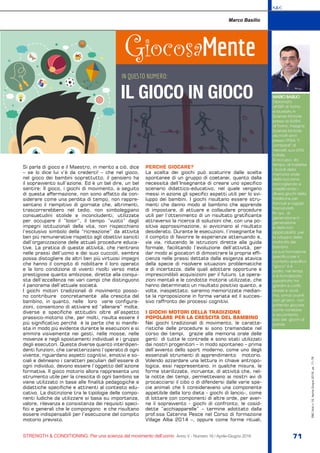 S&C
STRENGTH & CONDITIONING. Per una scienza del movimento dell’uomo Anno V - Numero 16 / Aprile-Giugno 2016 71
S&C(Ita)n.16,Aprile-Giugno2016,pp.71-76
Si parla di gioco e il Maestro, in merito a ciò, dice
– se lo dice lui v’è da crederci! – che nel gioco,
nel gioco dei bambini soprattutto, il pensiero ha
il sopravvento sull’azione. Ed è un bel dire, un bel
sentire: Il gioco, i giochi di movimento, a seguito
di questa affermazione, non sono affatto da con-
siderare come una perdita di tempo, non rappre-
sentano il riempitivo di giornate che, altrimenti,
trascorrerebbero nel tedio, non simboleggiano
consuetudini stolide e inconcludenti, utilizzate
per occupare il ”loisir”, il tempo “vuoto” dagli
impegni istituzionali della vita, non rispecchiano
l’esclusivo simbolo della “ricreazione” da attività
ben più remunerative rispetto agli obiettivi sanciti
dall’organizzazione delle attuali procedure educa-
tive. La pratica di queste attività, che rientrano
nelle prassi dell’uomo e dei suoi cuccioli, sembra
possa distogliere da altri ben più virtuosi impegni
che hanno il compito di nobilitare il loro operato
e la loro condizione di viventi rivolti verso mete
prestigiose quanto ambiziose, dirette alla conqui-
sta dell’eccellenza nei vari campi che distinguono
il panorama dell’attuale società.
I giochi motori tradizionali di movimento posso-
no contribuire concretamente alla crescita del
bambino, in quanto, nelle loro varie configura-
zioni, consentono di attivare ed “allenare” molte,
diverse e specifiche attitudini oltre all’aspetto
prassico-motorio che, per molti, risulta essere il
più significativo perché è la parte che si manife-
sta in modo più evidente durante le esecuzioni e si
ammira visivamente nei gesti, nelle mosse, nelle
movenze e negli spostamenti individuali e i gruppo
degli esecutori. Queste diverse quanto interdipen-
denti funzioni, che caratterizzano l’operato di ogni
vivente, riguardano aspetti cognitivi, emotivi e so-
ciali e delineano i caratteri peculiari dell’essere di
ogni individuo, devono essere l’oggetto dell’azione
formativa. Il gioco motorio allora rappresenta uno
strumento utile per la crescita di ogni bambino se
viene utilizzato in base alle finalità pedagogiche e
didattiche specifiche e attinenti al contesto edu-
cativo. La distinzione tra le tipologie delle compo-
nenti ludiche da utilizzare si basa su importanza,
valore, rilevanza e consistenza dei requisiti speci-
fici e generali che le compongono e che risultano
essere indispensabili per l’esecuzione del compito
motorio previsto.
PERCHÉ GIOCARE?
La scelta dei giochi può scaturire dalle scelte
spontanee di un gruppo di coetanei, quanto dalla
necessità dell’Insegnante di creare uno specifico
scenario didattico-educativo, nel quale vengano
messi in azione gli specifici aspetti utili per lo svi-
luppo dei bambini. I giochi risultano essere stru-
menti che danno modo al bambino che apprende
di impostare, di attuare e collaudare procedure
utili per l’ottenimento di un risultato gratificante
attraverso la ricerca di soluzioni che, con una po-
sitiva approssimazione, si avvicinano al risultato
desiderato. Durante le esecuzioni, l’insegnante ha
il compito di favorire le esperienze attenuando e,
via via, riducendo le istruzioni dirette alla guida
formale, facilitando l’evoluzione dell’attività, per
dar modo ai giocatori di dimostrare la propria effi-
cienza nelle prassi dettate dalla esigenza atavica
della specie di risolvere situazioni problematiche
e di incertezza, dalle quali adottare opportune e
imprescindibili acquisizioni per il futuro. Le opera-
zioni mentali e le condotte motorie utilizzate, che
hanno determinato un risultato positivo quanto, a
volte, inaspettato, saranno memorizzate median-
te la riproposizione in forma variata ed il succes-
sivo raffronto dei processi cognitivi.
I GIOCHI MOTORI DELLA TRADIZIONE
POPOLARE PER LA CRESCITA DEL BAMBINO
Nei giochi tradizionali di movimento, le caratte-
ristiche delle procedure si sono tramandate nel
corso dei tempi, grazie alla memoria orale delle
genti di tutte le contrade e sono stati utilizzati
dai nostri progenitori – in modo spontaneo – prima
dell’avvento dello sport moderno, come uno degli
essenziali strumenti di apprendimento motorio.
Volendo azzardare una lettura in chiave antropo-
logica, essi rappresentano, in qualche misura, le
forme sterilizzate, incruente, di attività che, nel-
la notte dei tempi, permettevano ai nostri avi di
procacciarsi il cibo o di difendersi dalle varie spe-
cie animali che li consideravano una componente
appetibile della loro dieta - giochi di lancio-, come
di lottare con componenti di altre orde, per aver-
ne il sopravvento - giochi di confronto, le cosid-
dette “acchiapparelle” – termine adottato dalla
prof.ssa Caterina Pesce nel Corso di formazione
Village Alba 2014 –, oppure come forme rituali,
GiocosaMente
Marco Basilio
MARIO BASILIO
Diplomato
all’ISEF di Torino
e laureato in
Scienze Motorie
presso la SUISM
di Torino. Insegna
Scienze Motorie
da molti anni
presso l’IPSIA “F.
Lombardi” di
Vercelli, sua città
natale.
Si occupa, da
tempo, di trasferire
i ricordi della
memoria orale
della sua zona,
raccogliendo e
classificando i
diversi giochi della
tradizione per
fanciulli e ragazzi
tramandati,
fin qui, di
generazione in
generazione
e della loro
applicabilità per
lo sviluppo della
motricità dei
bambini.
La sua formazione
specifica per il
contesto specifico
“gioco” si è
svolta nei tempi,
si è formalizzata
soprattutto tra
giardini e cortili,
strade e vicoli,
ma, ormai avanti
con gli anni, non
potendo giocare
come vorrebbe,
si accontenta
solo dei giochi di
parole.
.
IN QUESTO NUMERO:
IL GIOCO IN GIOCO
 