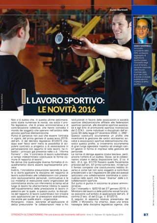 ©FotoVandaBiffani
S&C
STRENGTH & CONDITIONING. Per una scienza del movimento dell’uomo Anno V - Numero 16 / Aprile-Giugno 2016 87
S&C(Ita)n.16,Aprile-Giugno2016,pp.87-90
Non vi è dubbio che, in queste ultime settimane,
sono state numerose le novità, sia sotto il pro-
filo legislativo, che di prassi amministrativa e di
contrattazione collettiva, che hanno coinvolto il
mondo dei soggetti che operano nell’ambito delle
attività sportive dilettantistiche.
Punto di partenza non può che essere l’entrata
in vigore, dal primo gennaio di quest’anno 2016,
dell’art. 2 del decreto legislativo 81/2015 che,
dopo aver fatto venir meno la possibilità di sti-
pulare contratti a progetto o di associazione in
partecipazione con apporto di solo lavoro, ha ri-
badito - principio già presente nella c.d. “riforma
Fornero” - che “il contratto di lavoro subordinato
a tempo indeterminato costituisce la forma co-
mune di rapporto di lavoro”.
Ne deriva che qualsivoglia diversa formalità di in-
quadramento dovrà essere espressamente pro-
vata.
Inoltre, l’introdotta presunzione secondo la qua-
le si dovrà applicare la disciplina del rapporto di
lavoro subordinato alle collaborazioni con presta-
zioni esclusivamente personali, continuative e le
cui modalità di esecuzione siano organizzate dal
committente anche con riferimento ai tempi ed al
luogo di lavoro ha ulteriormente ridotto lo spazio
dell’inquadramento della prestazione di lavoro in
palestra per la quale, a questo punto, la discipli-
na del rapporto di lavoro subordinato non troverà
solo applicazione per le prestazioni eterodirette,
ma anche per quelle etero - organizzate.
Rimangono, invece, estranee all’applicazione di
detta presunzione “le collaborazioni rese a fini
istituzionali in favore delle associazioni e società
sportive dilettantistiche affiliate alle federazioni
sportive nazionali, alle discipline sportive associa-
te e agli Enti di promozione sportiva riconosciuti
dal C.O.N.I., come individuati e disciplinati dall’ar-
ticolo 90 della legge 27 dicembre 2002, n. 289”.
Questo costituirà sicuramente un profilo che
incentiverà la gestione dei centri attraverso so-
cietà e associazioni sportive dilettantistiche che,
sotto questo profilo, si troveranno sicuramente
di gran lunga agevolate rispetto ad analoghi cen-
tri gestiti in forma di impresa nella gestione del
personale.
La norma di deroga appena citata lasciava, però,
ancora l’ombra di un dubbio. Ossia, se le collabo-
razioni citate in detta disposizione (art. 2 co. II
lett. d) d. lgs. 81/15) fossero quelle fiscalmente
previste dall’art. 67 primo comma lett. m) del tuir
(i famosi compensi che costituiscono reddito di-
verso e come tali non sono soggetti a contributi
previdenziali) o se il legislatore del jobs act avesse
ipotizzato una collaborazione coordinata e conti-
nuativa nello sport che fosse “diversa” dalle c.d.
collaborazioni sportive.
Sul punto è giunta in soccorso la prassi ammini-
strativa.
Con l’interpello n. 6/2016 del 27 gennaio 2016, il
Ministero del lavoro e delle politiche sociali ha pre-
so posizione sull’ambito di applicazione dell’art. 2
comma 2 lett. d) del D.Lgs. n. 81/2015.
A seguito di apposita istanza presentata dal
CONI, il Ministero, ha chiarito, dopo una breve
rassegna della disciplina legislativa vigente, che
LLAVOROSPORTIVO:
LENOVITÀ2016
I
Guido Martinelli
GUIDO MARTINELLI
avvocato,
consulente della
FIPE, professore
aggregato di
legislazione
sportiva presso
l’Università degli
studi di Ferrara,
docente nazionale
della Scuola
Centrale dello
sport del CONI,
è autore di diverse
pubblicazioni in
materia di diritto
sportivo.
 