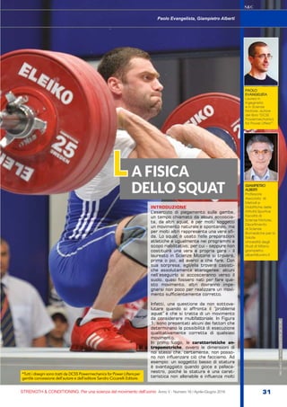 STRENGTH & CONDITIONING. Per una scienza del movimento dell’uomo Anno V - Numero 16 / Aprile-Giugno 2016 31
S&C
INTRODUZIONE
L’esercizio di piegamento sulle gambe,
un tempo chiamato da alcuni accoscia-
ta, da altri squat, è per molti soggetti
un movimento naturale e spontaneo, ma
per molti altri rappresenta una vera sfi-
da. Lo squat è usato nelle preparazioni
atletiche e ugualmente nei programmi a
scopo riabilitativo, per cui - seppure non
costituirà una vera e propria gara - il
laureato in Scienze Motorie si troverà,
prima o poi, ad averci a che fare. Con
sua sorpresa, egli/ella troverà casisti-
che assolutamente eterogenee: alcuni
nell’eseguirlo si accosceranno verso il
suolo, quasi fossero nati per fare que-
sto movimento, altri dovranno impe-
gnarsi non poco per realizzare un movi-
mento sufficientemente corretto.
Infatti, una questione da non sottova-
lutare quando si affronta il “problema
squat” è che si tratta di un movimento
da considerare multifattoriale. In Figura
1, sono presentati alcuni dei fattori che
determinano la possibilità di esecuzione
qualitativamente corretta di qualsiasi
movimento.
In primo luogo, le caratteristiche an-
tropometriche, ovvero le dimensioni di
noi stessi che, certamente, non posso-
no non influenzare ciò che facciamo. Ad
esempio: un soggetto basso di statura
è svantaggiato quando gioca a pallaca-
nestro, poiché la statura è una carat-
teristica non allenabile e influenza molti
S&C(Ita)n.16,Aprile-Giugno2016,pp.31-40
PAOLO
EVANGELISTA
Laurea in
Ingegneria
e in Scienze
Motorie, autore
del libro “DCSS
Powermechanics
for Power Lifters*”.
GIAMPIETRO
ALBERTI
Professore
Associato di
Metodi e
Didattiche delle
Attività Sportive
Facoltà di
Scienze Motorie,
Dipartimento
di Scienze
Biomediche per la
Salute
Università degli
Studi di Milano
giampietro.
alberti@unimi.it
Paolo Evangelista, Giampietro Alberti
A FISICA
DELLO SQUAT
L
*Tutti i disegni sono tratti da DCSS Powermechanics for Power Lifters per
gentile concessione dell’autore e dell’editore Sandro Ciccarelli Editore.
 