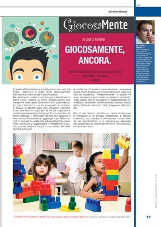 S&C
STRENGTH & CONDITIONING. Per una scienza del movimento dell’uomo Anno VI - Numero 21 / Luglio-Settembre 2017 77
È quest’affermazione a introdurre la mia tesi dal
titolo: “Divertirsi è utile? Ruolo dell’enjoyment
nell’attività motoria per l’età evolutiva”.
Per laurearmi, scelsi a suo tempo il divertimento
come tema, perché la prima dimostrazione che
insegnare divertendo funziona io l’ho sperimenta-
ta con i bambini a cui ho insegnato a nuotare.
In acqua, le strade sono due: annoiare i bambini
e far fare loro su e giù per la corsia o giocare e
contemporaneamente insegnar loro a nuotare. In
prima battuta, il direttore tecnico non approvò il
mio metodo [ovviamente, aggiunge il qui Redatto-
re!], in seguito fu costretto ad accettarlo [e meno
male, continua a soggiungere il Redattore di pri-
ma, poiché sovente capita il contrario]. Perché?
Perché funziona!
A conferma di questa constatazione, interviene
anche Piero Angela con una confessione sulla sua
vita da studente: “Personalmente, a scuola mi
sono annoiato e sono stato un pessimo studente.
Tutti coloro che si occupano di insegnamento do-
vrebbero ricordare continuamente l’antico motto
latino “ludendo docere”, cioè “insegnare diverten-
do”.
Con il mio lavoro, scritto su carta attraverso
la rassegna di un gruppo selezionato di articoli
scientifici, ho provato a dimostrare come risie-
da nel divertimento, o in maniera più elegante
nell’enjoyment, la chiave per favorire l’attività mo-
toria, e non solo.
S&C(Ita)n.21,Luglio-Settembre2017,pp.77-79
GiocosaMente
IN QUESTO NUMERO:
GIOCOSAMENTE,
ANCORA.
SILVESTRO
RINALDI
Ha conseguito
la laurea in
Scienze motorie
e sportive, la
laurea magistrale
in Management
dello sport presso
l’Università degli
Studi di Roma
“Foro Italico”,
scrivendo per
prima una tesi
sull’enjoyment
e per seconda
una tesi sulla
competizione
e il gioco.
Silvestro Rinaldi
Non è dal lavoro che nasce la civiltà: essa nasce dal
tempo libero e dal gioco.
A. Koyré.
|
 
