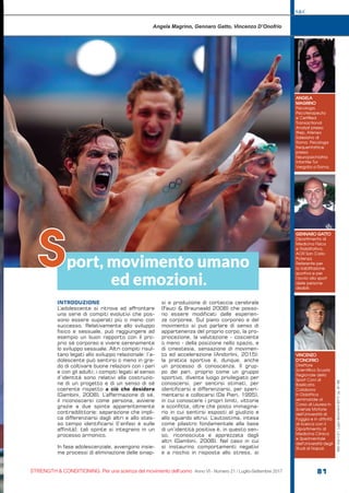 ANGELA
MAGRINO
Psicologa,
Psicoterapeuta
e Certified
Transactional
Analyst presso
Ifrep, Ateneo
Salesiano di
Roma. Psicologa
frequentatrice
presso
Neuropsichiatria
Infantile Tor
Vergata a Roma.
Angela Magrino, Gennaro Gatto, Vincenzo D’Onofrio
port, movimento umano
ed emozioni.
S
GENNARO GATTO
Dipartimento di
Medicina Fisica
e Riabilitativa,
AOR San Carlo
Potenza.
Referente per
la riabilitazione
sportiva e per
l’avvio allo sport
delle persone
disabili.
VINCENZO
D’ONOFRIO
Direttore
Scientifico Scuola
Regionale dello
Sport Coni di
Basilicata.
Collabora
in Didattica
seminariale al
Corso di Laurea in
Scienze Motorie
dell’Università di
Foggia e in attività
di ricerca con il
Dipartimento di
Medicina Clinica
e Sperimentale
dell’Università degli
Studi di Napoli.
S&C
STRENGTH & CONDITIONING. Per una scienza del movimento dell’uomo Anno VI - Numero 21 / Luglio-Settembre 2017 81
S&C(Ita)n.21,Luglio-Settembre2017,pp.81-88
INTRODUZIONE
L’adolescente si ritrova ad affrontare
una serie di compiti evolutivi che pos-
sono essere superati più o meno con
successo. Relativamente allo sviluppo
fisico e sessuale, può raggiungere ad
esempio un buon rapporto con il pro-
prio sé corporeo e vivere serenamente
lo sviluppo sessuale. Altri compiti risul-
tano legati allo sviluppo relazionale: l’a-
dolescente può sentirsi o meno in gra-
do di coltivare buone relazioni con i pari
e con gli adulti; i compiti legati al senso
d’identità sono relativi alla costruzio-
ne di un progetto e di un senso di sé
coerente rispetto a ciò che desidera
(Gambini, 2008). L’affermazione di sé,
il riconoscersi come persona, avviene
grazie a due spinte apparentemente
contraddittorie: separazione che impli-
ca differenziarsi dagli altri e allo stes-
so tempo identificarsi (l’enfasi è sulle
affinità); tali spinte si integrano in un
processo armonico.
In fase adolescenziale, avvengono insie-
me processi di eliminazione delle sinap-
si e produzione di corteccia cerebrale
(Fauci & Braunwald 2008) che posso-
no essere modificati dalle esperien-
ze corporee. Sul piano corporeo e del
movimento si può parlare di senso di
appartenenza del proprio corpo, la pro-
priocezione, la valutazione - cosciente
o meno - della posizione nello spazio, e
di cinestesia, sensazione di movimen-
to ed accelerazione (Andorlini, 2015):
la pratica sportiva è, dunque, anche
un processo di conoscenza. Il grup-
po dei pari, proprio come un gruppo
sportivo, diventa luogo privilegiato per
conoscersi, per sentirsi stimati, per
identificarsi e differenziarsi, per speri-
mentarsi e collocarsi (De Pieri, 1995),
in cui conoscere i propri limiti, vittorie
e sconfitte, oltre che posto immagina-
rio in cui sentirsi esposti al giudizio e
allo sguardo altrui. L’autostima, intesa
come pilastro fondamentale alla base
di un’identità positiva è, in questo sen-
so, riconosciuta e apprezzata dagli
altri (Gambini, 2008). Nel caso in cui
si instaurino comportamenti negativi
e a rischio in risposta allo stress, si
 