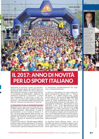 PRIMA PARTE
S&C
STRENGTH & CONDITIONING. Per una scienza del movimento dell’uomo Anno VI - Numero 21 / Luglio-Settembre 2017 91
S&C(Ita)n.21,Luglio-Settembre2017,pp.91-93
Riservando al prossimo numero gli approfon-
dimenti necessari legati alla recentissima ap-
provazione della riforma del terzo settore e
della definitiva entrata in vigore della discipli-
na sull’obbligo dei defibrillatori, dobbiamo ora
analizzare numerose e importanti, in alcuni
casi inaspettate, le novità che, su altri ver-
santi, sono arrivate sulle modalità di gestione
giuridico – amministrativa delle nostre attività
sportive. Partiamo ad illustrare le “positive”.
LA DEDUCIBILITÀ DELLE SPONSORIZZAZIONI
Sappiamo tutti l’aiuto che è arrivato dal mon-
do delle imprese allo sport italiano attraverso
le sponsorizzazioni. Ultimamente, in sede di
accertamento, ci si è trovati di fronte a ri-
lievi, da parte della Agenzia delle Entrate, sui
requisiti di deducibilità, per gli sponsor, dei pa-
gamenti alle sportive contestando, principal-
mente, i requisiti di inerenza ed economicità
delle stesse.
Il comma otto dell’art. 90 della legge 289/02,
qualifica quale spesa pubblicitaria, le sponso-
rizzazioni poste in essere in favore di società
o associazioni sportive dilettantistiche fino ad
un ammontare complessivamente non supe-
riore a duecentomila euro.
La Corte di Cassazione con due recenti de-
cisioni (ordinanze 21 Marzo 2017 n. 7202 e
06 aprile ’17 n. 8981) osserva che: “quella
sancita dall’art. 90 comma 8 legge 289/2002
è una presunzione assoluta oltre che della
natura di spesa pubblicitaria altresì di ine-
renza della spesa stessa fino alla soglia, nor-
mativamente prefissata, dell’importo di euro
200.000” e che: “ai fini dell’esclusione della
presunzione di cui all’art. 90 comma 8, legge
289/2002, non rileva l’iscrizione o meno alle
rispettive federazioni delle società beneficiarie
del corrispettivo erogato con le sponsorizza-
zioni, ma la destinazione del contributo ad as-
sociazioni e società sportive, che secondo la
citata norma possono essere qualificate come
dilettantistiche”.
La Suprema Corte afferma anche: “che la
mancata iscrizione al suddetto registro com-
porta il difetto di prova a carico delle benefi-
ciarie dello status di società o associazione
IL2017:ANNODINOVITÀ
PERLOSPORTITALIANO
Guido Martinelli
GUIDO MARTINELLI
avvocato,
consulente della
FIPE, professore
aggregato di
legislazione
sportiva presso
l’Università degli
studi di Ferrara,
docente nazionale
della Scuola
Centrale dello
sport del CONI,
è autore di diverse
pubblicazioni in
materia di diritto
sportivo.
 