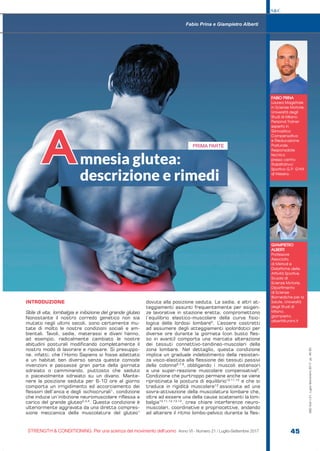 S&C
STRENGTH & CONDITIONING. Per una scienza del movimento dell’uomo Anno VI - Numero 21 / Luglio-Settembre 2017 45
S&C(Ita)n.21,Luglio-Settembre2017,pp.45-50
INTRODUZIONE
Stile di vita, lombalgia e inibizione del grande gluteo
Nonostante il nostro corredo genetico non sia
mutato negli ultimi secoli, sono certamente mu-
tate di molto le nostre condizioni sociali e am-
bientali. Tavoli, sedie, materassi e divani hanno,
ad esempio, radicalmente cambiato le nostre
abitudini posturali modificando completamente il
nostro modo di lavorare e riposare. Si presuppo-
ne, infatti, che l’Homo Sapiens si fosse adattato
a un habitat ben diverso senza queste comode
invenzioni e passasse gran parte della giornata
sdraiato o camminando, piuttosto che seduto
o piacevolmente sdraiato su un divano. Mante-
nere la posizione seduta per 6-10 ore al giorno
comporta un irrigidimento ed accorciamento dei
flessori dell’anca e degli ischiocrurali1
, condizione
che induce un’inibizione neuromuscolare riflessa a
carico del grande gluteo2,3,4
. Questa condizione è
ulteriormente aggravata da una diretta compres-
sione meccanica della muscolatura del gluteo1
dovuta alla posizione seduta. La sedia, e altri at-
teggiamenti assunti frequentemente per esigen-
ze lavorative in stazione eretta, compromettono
l’equilibrio elastico-muscolare della curva fisio-
logica della lordosi lombare5
. L’essere costretti
ad assumere degli atteggiamenti ipolordotici per
diverse ore durante la giornata (con busto fles-
so in avanti) comporta una marcata alterazione
dei tessuti connettivo-tendineo-muscolari della
zona lombare. Nel dettaglio, questa condizione
implica un graduale indebolimento della resisten-
za visco-elastica alla flessione dei tessuti passivi
della colonna6,7,8
, obbligando i muscoli estensori
a una super-reazione muscolare compensativa9
.
Condizione che purtroppo permane anche se viene
ripristinata la postura di equilibrio10,11,12
e che si
traduce in rigidità muscolare13
associata ad una
sovra-attivazione della muscolatura lombare che,
oltre ad essere una della cause scatenanti la lom-
balgia10,11,12,13,14
, crea chiare interferenze neuro-
muscolari, coordinative e propriocettive, andando
ad alterare il ritmo lombo-pelvico durante la fles-
FABIO PRINA
Laurea Magistrale
in Scienze Motorie,
Università degli
Studi di Milano
Personal Trainer
esperto in
Ginnastica
Compensativa
e Rieducazione
Posturale.
Responsabile
tecnico
presso centro
Riabilitativo/
Sportivo G.P. GYM
di Mesero.
GIAMPIETRO
ALBERTI
Professore
Associato
di Metodi e
Didattiche delle
Attività Sportive
Scuola di
Scienze Motorie,
Dipartimento
di Scienze
Biomediche per la
Salute, Università
degli Studi di
Milano.
giampietro.
alberti@unimi.it
Fabio Prina e Giampietro Alberti
mnesia glutea:
descrizione e rimedi
A PRIMA PARTE
 