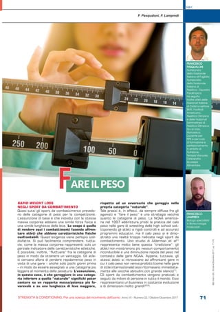 S&C
STRENGTH & CONDITIONING. Per una scienza del movimento dell’uomo Anno VI - Numero 22 / Ottobre-Dicembre 2017 71
S&C(Ita)n.22,Ottobre-Dicembre2017,pp.71-76
RAPID WEIGHT LOSS
NEGLI SPORT DA COMBATTIMENTO
Quasi tutti gli sport da combattimento prevedo-
no delle categorie di peso per la competizione.
L’assunzione di base è che individui con la stessa
massa corporea abbiano una simile forza fisica e
una simile lunghezza delle leve. Lo scopo è quello
di rendere equi i combattimenti facendo affron-
tare atleti che abbiano caratteristiche fisiche
confrontabili. Quest’esigenza viene perlopiù sod-
disfatta. Si può facilmente comprendere, tutta-
via, come la massa corporea rappresenti solo un
parziale indicatore delle caratteristiche atletiche.
È possibile, inoltre, “fluttuare” fra le categorie di
peso in modo da ottenere un vantaggio. Gli atle-
ti cercano allora di perdere rapidamente peso in
vista di una gara – anche solo pochi giorni prima
– in modo da essere assegnati a una categoria più
leggera al momento della pesatura. L’assunzione,
in questo caso, è che gareggiare in una catego-
ria inferiore a quella “naturale” significhi poter
contare su un rapporto massa/potenza più fa-
vorevole e su una lunghezza di leve maggiore,
rispetto ad un avversario che gareggia nella
propria categoria “naturale”.
Tale prassi è, in effetti, da sempre diffusa fra gli
agonisti e “fare il peso” è una strategia vecchia
quanto le categorie di peso. La NCAA america-
na nel 1997 addirittura proibì la pratica del calo
peso nelle gare di wrestling delle high school sot-
toponendo gli atleti a rigidi controlli e ad accurati
programmi educativi, ma il calo peso si è dimo-
strato una realtà troppo radicata negli sport da
combattimento. Uno studio di Alderman et al[1]
rappresenta molto bene questa “tradizione”: gli
atleti non mostrarono più nessun comportamento
riconducibile a una diminuzione rapida del peso nel
contesto delle gare NCAA. Appena, tuttavia, gli
stessi atleti si ritrovavano ad affrontare gare in
cui il calo peso non veniva proibito (come nelle gare
di stile internazionale) essi ritornavano immediata-
mente alle vecchie abitudini con grande slancio[1]
.
Gli sport da combattimento vengono praticati e
seguiti da milioni di persone in tutto il mondo. Essi
rappresentano un business in costante evoluzione
e di dimensioni molto grandi[2][3]
.
F. Pasqualoni, F. Lampredi
AREILPESO
FRANCESCO
PASQUALONI
Nutrizionista
della Nazionale
Italiana di Pugilato,
Nutrizionista
della Nazionale
Italiana di
Pesistica - Squadra
Paralimpica.
Ha seguito
inoltre atleti delle
Nazionali Italiane
di Ciclismo-settore
BMX, Football
Americano,
Pesistica Olimpica
e delle Nazionali
Sammarinesi di
Pesistica Olimpica,
Tiro al Volo,
Motoristica.
Docente per
FIPE e per corsi
di formazione e
perfezionamento
in ambito di
Nutrizione,
Terapia Manuale,
Osteopatia,
Sicurezza
Alimentare.
FRANCESCO
LAMPREDI
Biologo specialista
in Biotecnologie
molecolari.
F
 