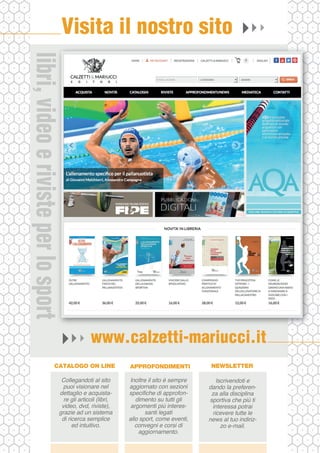 www.calzetti-mariucci.it
Visita il nostro sito
Collegandoti al sito
puoi visionare nel
dettaglio e acquista-
re gli articoli (libri,
video, dvd, riviste),
grazie ad un sistema
di ricerca semplice
ed intuitivo.
CATALOGO ON LINE
Inoltre il sito è sempre
aggiornato con sezioni
specifiche di approfon-
dimento su tutti gli
argomenti più interes-
santi legati
allo sport, come eventi,
convegni e corsi di
aggiornamento.
APPROFONDIMENTI
Iscrivendoti e
dando la preferen-
za alla disciplina
sportiva che più ti
interessa potrai
ricevere tutte le
news al tuo indiriz-
zo e-mail.
NEWSLETTER
libri,videoerivisteperlosportlibri,videoerivisteperlosport
 