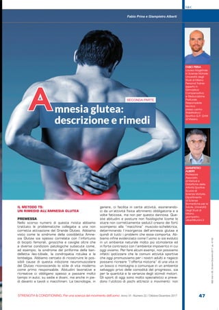 FABIO PRINA
Laurea Magistrale
in Scienze Motorie,
Università degli
Studi di Milano
Personal Trainer
esperto in
Ginnastica
Compensativa
e Rieducazione
Posturale.
Responsabile
tecnico
presso centro
Riabilitativo/
Sportivo G.P. GYM
di Mesero.
GIAMPIETRO
ALBERTI
Professore
Associato
di Metodi e
Didattiche delle
Attività Sportive
Scuola di
Scienze Motorie,
Dipartimento
di Scienze
Biomediche per la
Salute, Università
degli Studi di
Milano.
giampietro.
alberti@unimi.it
Fabio Prina e Giampietro Alberti
mnesia glutea:
descrizione e rimedi
A SECONDA PARTE
S&C
STRENGTH & CONDITIONING. Per una scienza del movimento dell’uomo Anno VI - Numero 22 / Ottobre-Dicembre 2017 47
S&C(Ita)n.22,Ottobre-Dicembre2017,pp.47-52
IL METODO TS:
UN RIMEDIO ALL’AMNESIA GLUTEA
PREMESSA
Nello scorso numero di questa rivista abbiamo
trattato le problematiche collegate a una non
corretta attivazione del Grande Gluteo. Abbiamo
visto come la sindrome della cosiddetta Amne-
sia Glutea sia spesso correlata con l’infortunio
di bicipiti femorali, ginocchia e caviglie oltre che
a diverse condizioni patologiche subacute come,
ad esempio, la sindrome del piriforme della ban-
delletta ileo-tibiale, la condropatia rotulea e la
lombalgia. Abbiamo cercato di ricostruire le pos-
sibili cause di questa inibizione neuromuscolare
del Gluteo riconoscendo lo stile di vita moderno
come primo responsabile. Abitudini lavorative e
ricreative ci obbligano spesso a passare molto
tempo in auto, su sedie e divani, ma anche in pie-
di davanti a tavoli o macchinari. La tecnologia, in
genere, ci facilita in certe attività, esonerando-
ci da un’attività fisica altrimenti obbligatoria e a
volte faticosa, ma non per questo dannosa. Que-
ste abitudini e posture non fisiologiche (come lo
stare non correttamente seduti) creano dei forti
scompensi alla “macchina” muscolo-scheletrica,
determinando l’insorgenza dell’amnesia glutea e
quindi di tutti i problemi che essa comporta. Ab-
biamo infine evidenziato come l’uomo si sia evoluto
in un ambiente naturale molto più stimolante ed
in forte contrasto con l’ambiente impoverito in cui
oggi viviamo. Per fare alcuni esempi, non possiamo
infatti ipotizzare che le comuni attività sportive
che oggi promuoviamo per i nostri adulti e ragazzi
possano ricreare “l’offerta motoria” di una vita in
un bosco o montagna o comunque in un ambiente
selvaggio privo delle comodità del progresso, sia
per la quantità e la varianza degli stimoli motori.
Gli sport di oggi sono molto specialistici e preve-
dono l’utilizzo di pochi attrezzi o movimenti: non
e.
 