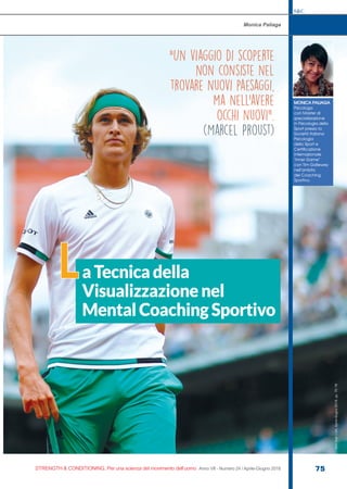 “Un viaggio di scoperte
non consiste nel
trovare nuovi paesaggi,
ma nell’avere
occhi nuovi”.
(Marcel Proust)
S&C(Ita)n.24,Aprile-Giugno2018,pp.75-78
S&C
STRENGTH & CONDITIONING. Per una scienza del movimento dell’uomo Anno VII - Numero 24 / Aprile-Giugno 2018 75
Monica Paliaga
aTecnicadella
Visualizzazionenel
MentalCoachingSportivo
MONICA PALIAGA
Psicologa
con Master di
specializzazione
in Psicologia dello
Sport presso la
Società Italiana
Psicologia
dello Sport e
Certificazione
Internazionale
“Inner Game”
con Tim Gallewey
nell’ambito
del Coaching
Sportivo.
L
 