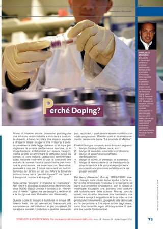 FRANCESCO
RICCARDO
è laureato
in Psicologia
dinamica
e clinica
dell’infanzia,
adolescenza
e famiglia;
è Psicologo
delle squadre
nazionali
di pesistica
e docente
presso i corsi
di formazione
per Personal
Trainer della
FIPE. È Personal
Trainer 1° livello
FIPE, Maestro di
Karate e cintura
nera 5° Dan
FIJLKAM.
Specializzato in
psicoterapia,
tecnico di IV
livello, psicologo
delle squadre
nazionali di
badminton,
presidente
dell’Associazione
Psicologi Tecnici
Sportivi.
erché Doping?P
Francesco Riccardo
S&C
STRENGTH & CONDITIONING. Per una scienza del movimento dell’uomo Anno VII - Numero 24 / Aprile-Giugno 2018 79
Prima di chiarire alcune dinamiche psicologiche
che inducono alcuni individui a ricorrere a sostan-
ze dopanti, è bene ricordare che doparsi equivale
a drogarsi (dope=droga) e che il doping è puni-
to penalmente dalla legge italiana; ci si dopa per
migliorare la propria performance sportiva, ci si
droga (cocaina, amfetamina) per essere maggior-
mente pronti ad affrontare le difficoltà poste da
compiti di varia natura. Detta così sembrerebbe
quasi naturale ricorrere all’uso di sostanze che
aiutano le normali facoltà psico-fisiche per favo-
rire la prestazione, sia essa sportiva, lavorativa,
sessuale e così via. È come assumere un multivi-
taminico per tirarsi un po’ su. Allora la domanda
da farsi forse non è “perché doparsi?” ma “qual è
il bisogno di ricorrere al doping?”.
Nella parola “bisogno” è implicita la “mancanza”.
Nel 1954 lo psicologo statunitense Abraham Ma-
slow (1908-1970) concepì il concetto di “Hierar-
chy of Needs” (gerarchia dei bisogni o necessità)
e la divulgò nel libro Motivation and Personality.
Questa scala di bisogni è suddivisa in cinque dif-
ferenti livelli, dai più elementari (necessari alla
sopravvivenza dell’individuo) ai più complessi (di
carattere sociale). L’individuo si realizza passando
per i vari stadi, i quali devono essere soddisfatti in
modo progressivo. Questa scala è internazional-
mente conosciuta come “La piramide di Maslow”.
I livelli di bisogno concepiti sono dunque i seguenti:
1.	 bisogni fisiologici (fame, sete, ecc.);
2.	 bisogni di salvezza, sicurezza e protezione;
3.	 bisogni di appartenenza (affetto,
identificazione);
4.	 bisogni di stima, di prestigio, di successo;
5.	 bisogni di realizzazione di sé (realizzando la
propria identità e le proprie aspettative e
occupando una posizione soddisfacente nel
gruppo sociale).
Per Henry Alexander Murray (1893-1988), inve-
ce, i bisogni sono intesi come spinte o forze in-
terne che direzionano l’individuo e lo spingono ad
agire sull’ambiente circostante, con lo scopo di
modificare situazioni che possano così portare
alla soddisfazione delle stesse. Murray postulò
quindi una stretta relazione tra l’ambiente che
stimola e spinge il soggetto e le forze interne che
producono il movimento, giungendo alla teoria per
cui la percezione e l’interpretazione degli eventi
sono direttamente legati all’integrazione di que-
ste due spinte fondamentali.
S&C(Ita)n.24,Aprile-Giugno2018,pp.79-85
 