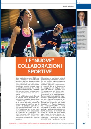 S&C
STRENGTH & CONDITIONING. Per una scienza del movimento dell’uomo Anno VII - Numero 24 / Aprile-Giugno 2018 87
Nel precedente numero di S&C, ave-
vamo accennato all’introduzione,
nel nostro sistema legislativo, della
nuova società sportiva lucrativa e
del nuovo regime delle collaborazio-
ni sportive. Compito di oggi è quello
di approfondire queste due novità,
partendo dal regime delle collabora-
zioni che, come tale, coinvolge sia le
società lucrative che quelle non lu-
crative.
Con la pubblicazione sulla Gazzet-
ta Ufficiale del 29 dicembre 2017
della legge di Bilancio 2018 (legge
n. 205/2017) sono entrate in vigo-
re, a partire dal primo gennaio del
corrente anno, le modifiche alla di-
sciplina dei compensi per attività
sportiva dilettantistica di cui all’art.
67 primo comma lett. m del Tuir e
l’inquadramento come collaborazio-
ne coordinata e continuativa, di-
sciplinata dall’art. 50 del Tuir, delle
collaborazioni sportive poste in es-
sere con le nuove società sportive
lucrative.
Il legislatore ha operato sia sotto il
profilo dell’inquadramento “lavoristi-
co” dell’istituto, sia modificandone
l’aspetto economico.
Come era già stato evidenziato dal-
la Suprema Corte di Cassazione
(«…va aggiunto che la figura del la-
voratore sportivo dilettante non
forma oggetto di una disciplina giu-
ridica compiuta, né nell’ordinamen-
to sportivo, né in quello nazionale.
Manca, infatti, uno specifico inqua-
dramento sotto il profilo del diritto
del lavoro mentre si rinviene la re-
golazione di taluni aspetti specifici,
soprattutto nel settore del diritto
tributario ….”, Corte di Cassazio-
ne – Sentenza 602/2014»), le due
fattispecie di compensi erogati dalle
società e associazioni sportive non
lucrative delineate ai fini fiscali dal
citato art. 67 del Tuir quali “eser-
cizio diretto di attività sportive di-
lettantistiche” e di “collaborazione
coordinata e continuativa di natura
amministrativa – gestionale” erano
LE “NUOVE”
COLLABORAZIONI
SPORTIVE
Guido Martinelli
GUIDO MARTINELLI
avvocato,
consulente della
FIPE, professore
aggregato di
legislazione
sportiva presso
l’Università degli
studi di Ferrara,
docente nazionale
della Scuola
Centrale dello
sport del CONI,
è autore di diverse
pubblicazioni in
materia di diritto
sportivo.
S&C(Ita)n.24,Aprile-Giugno2018,pp.87-90
 