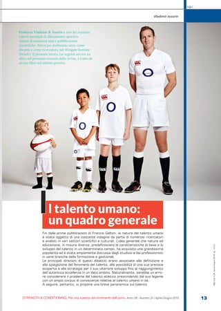 S&C
STRENGTH & CONDITIONING. Per una scienza del movimento dell’uomo Anno VII - Numero 24 / Aprile-Giugno 2018 13
S&C(Ita)n.24,Aprile-Giugno2018,pp.13-21
Fin dalle prime pubblicazioni di Francis Galton, la natura del talento umano
è stata oggetto di una costante indagine da parte di numerosi ricercatori
e analisti in vari settori scientifici e culturali. L’idea generale che natura ed
educazione, in misura diversa, predefiniscano le caratteristiche di base e lo
sviluppo del talento in un determinato campo, ha acquisito una grandissima
popolarità ed è stata ampiamente discussa dagli studiosi e dai professionisti
in varie branche della formazione e gestionali.
Le principali direzioni di questi dibattiti erano associate alla definizione e
alla spiegazione del fenomeno del talento, alle possibilità di una sua precoce
scoperta e alla strategia per il suo ulteriore sviluppo fino al raggiungimento
dell’autentica eccellenza in un dato ambito. Naturalmente, sarebbe un erro-
re considerare il problema del talento atletico prescindendo dal suo legame
con un ampio corpus di conoscenze relative al talento umano in sé.
A seguire, pertanto, si propone una breve panoramica sul talento.
Vladimir Issurin
l talento umano:
un quadro generale
I
Professor Vladimir B. Issurin è uno dei massimi
esperti mondiali di allenamento sportivo.
Autore di numerosi testi e pubblicazioni
scientifiche. Attivo per moltissimi anni, come
docente e come ricercatore, nel Wingate Institute
(Israele). Il presente lavoro, cui seguirà ancora un
altro, nel prossimo numero della rivista, è tratto da
un suo libro sul talento sportivo.
 