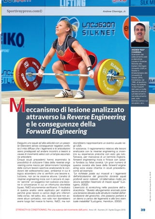 Sportivnypress.com©
eccanismo di lesione analizzato
attraverso la Reverse Engineering
e le conseguenze della
Forward Engineering
Andrew Charniga, Jr.
M
ANDREW “BUD”
CHARNIGA
Scienziato del
sollevamento pesi
e allenatore.
Laurea in Scienze
Motorie alla
Eastern Michigan
University (USA) e
Master in
Kinesioterapia alla
Università di
Toledo (SPA).
Fondatore, nel
1980, di Sportivny
Press. Ha editato
15 libri tradotti
dal russo e molte
decine di articoli
sull’allenamento
nel sollevamento
pesi, sulla
biomeccanica, sul
recupero, ecc.
S&C
STRENGTH & CONDITIONING. Per una scienza del movimento dell’uomo Anno VII - Numero 24 / Aprile-Giugno 2018 39
S&C(Ita)n.24,Aprile-Giugno2018,pp.39-45
Eseguire uno squat ad alta velocità con un pesan-
te bilanciere senza conseguenze negative confu-
ta il mito diffuso che i legamenti e le articolazioni
siano predisposti ad andare incontro a lesioni a
causa di movimenti veloci con un’ampia escursio-
ne articolare.
Cinque studi precedenti hanno esaminato la
possibilità di utilizzare l’idea della reverse engi-
neering come mezzo per determinare l’eziologia
delle comuni lesioni sportive analizzando le con-
dizioni del sollevamento pesi, ambiente in cui è
logico attenderci che si verifichi una lesione e,
tuttavia, non se ne osserva alcuna. L’analisi di
reverse engineering inizia con il cercare di capi-
re “perché” un soggetto non subisce una lesio-
ne in circostanze in cui un infortunio dovrebbe
[quasi, NdC] sicuramente verificarsi. Il risultato
di questa analisi viene applicato per stabilire
perché gravi lesioni a carico degli arti inferiori
nella corsa, nel salto, ecc, attività dove non av-
viene alcun contatto, non solo non dovrebbero
avere luogo [ed invece lo hanno, NdC], ma non
dovrebbero rappresentare un evento usuale ne-
gli USA.
In sostanza, il ragionamento relativo alle lesioni
analizzate con la reverse engineering si incen-
tra su esperienze pratiche con esiti già noti.
Tuttavia, per mancanza di un termine migliore,
forward engineering inizia e finisce con ipote-
si fondate su false ovvietà. Un gran numero di
queste ovvietà alla base della forward engine-
ering sono state chiarite in studi precedenti,
come ad esempio:
“Le richieste poste sui muscoli e i legamenti
dell’articolazione del ginocchio durante squat
profondi sono notevoli. Un’alternativa molto più
sicura sarebbe l’esercizio di mezzo squat” (Lut-
tgens, 2002).
L’esercizio di stretching nella posizione dell’o-
stacolista: “Questo allungamento anomalo pone
una tensione elevata sulle strutture mediali dell’ar-
ticolazione del ginocchio, che possono portare a
un danno a carico dei legamenti e alla loro even-
tuale instabilità” (Luttgens, Hamilton, 2002).
 