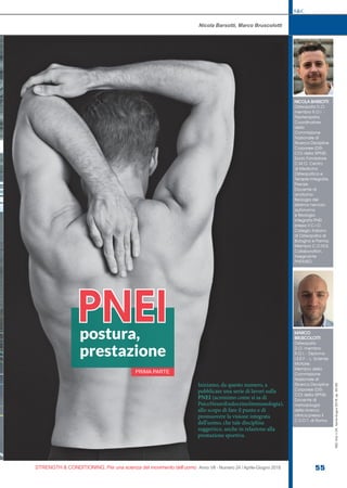 S&C
STRENGTH & CONDITIONING. Per una scienza del movimento dell’uomo Anno VII - Numero 24 / Aprile-Giugno 2018 55
S&C(Ita)n.24,Aprile-Giugno2018,pp.55-62
Nicola Barsotti, Marco Bruscolotti
NICOLA BARSOTTI
Osteopata D.O.
membro R.O.I. -
Fisioterapista.
Coordinatore
della
Commissione
Nazionale di
Ricerca Discipline
Corporee (DIS-
CO) della SIPNEI.
Socio Fondatore
C.M.O. Centro
di Medicina
Osteopatica e
Terapie Integrate,
Firenze.
Docente di
anatomo-
fisiologia del
sistema nervoso
autonomo
e fisiologia
integrata PNEI
presso il C.I.O.
Collegio Italiano
di Osteopatia di
Bologna e Parma.
Membro C.O.M.E.
Collaboration.
Insegnante
PNEIMED.
MARCO
BRUSCOLOTTI
Osteopata
D.O. membro
R.O.I. - Diploma
I.S.E.F. - L. Scienze
Motorie.
Membro della
Commissione
Nazionale di
Ricerca Discipline
Corporee (DIS-
CO) della SIPNEI.
Docente di
metodologia
della ricerca
clinica presso il
C.S.O.T. di Roma.
postura,
prestazione
PNEI
Iniziamo, da questo numero, a
pubblicare una serie di lavori sulla
PNEI (acronimo come si sa di
PsicoNeuroEndocrinoImmunologia),
allo scopo di fare il punto e di
promuovere la visione integrata
dell’uomo, che tale disciplina
suggerisce, anche in relazione alla
prestazione sportiva.
PRIMA PARTE
 