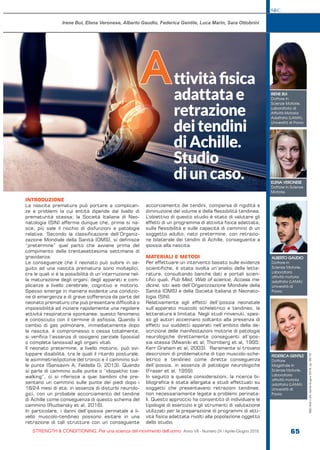 S&C
STRENGTH & CONDITIONING. Per una scienza del movimento dell’uomo Anno VII - Numero 24 / Aprile-Giugno 2018 65
S&C(Ita)n.24,Aprile-Giugno2018,pp.65-70
INTRODUZIONE
La nascita prematura può portare a complican-
ze e problemi la cui entità dipende dal livello di
prematurità stessa; la Società Italiana di Neo-
natologia (SIN) afferma dunque che, prima si na-
sce, più sale il rischio di disfunzioni e patologie
relative. Secondo la classificazione dell’Organiz-
zazione Mondiale della Sanità (OMS), si definisce
“pretermine” quel parto che avviene prima del
compimento della trentasettesima settimana di
gravidanza.
Le conseguenze che il neonato può subire in se-
guito ad una nascita prematura sono molteplici,
tra le quali vi è la possibilità di un’interruzione nel-
la maturazione degli organi, degli apparati e com-
plicanze a livello cerebrale, cognitivo e motorio.
Spesso emerge in maniera evidente una condizio-
ne di emergenza e di grave sofferenza da parte del
neonato prematuro che può presentare difficoltà o
impossibilità ad iniziare rapidamente una regolare
attività respiratoria spontanea: questo fenomeno
è conosciuto con il termine di asfissia. Quando il
cambio di gas polmonare, immediatamente dopo
la nascita, è compromesso o cessa totalmente,
si verifica l’assenza di ossigeno parziale (ipossia)
o completa (anossia) agli organi vitali.
Il neonato pretermine, a livello motorio, può svi-
luppare disabilità, tra le quali il ritardo posturale,
le asimmetrie/ipotonie del tronco e il cammino sul-
le punte (Sansavini A, Faldella G, 2013). Quando
si parla di cammino sulle punte o “idiopathic toe-
walking”, ci si riferisce a quei bambini che pre-
sentano un cammino sulle punte dei piedi dopo i
18/24 mesi di età, in assenza di disturbi neurolo-
gici, con un probabile accorciamento del tendine
di Achille come conseguenza di questo schema del
cammino (Ruzbarsky et al, 2016).
In particolare, i danni dell’ipossia perinatale a li-
vello muscolo-tendineo possono esitare in una
retrazione di tali strutture con un conseguente
accorciamento dei tendini, comparsa di rigidità e
diminuzione del volume e della flessibilità tendinea.
L’obiettivo di questo studio è stato di valutare gli
effetti di un programma di attività fisica adattata,
sulla flessibilità e sulle capacità di cammino di un
soggetto adulto, nato pretermine, con retrazio-
ne bilaterale dei tendini di Achille, conseguente a
ipossia alla nascita.
MATERIALI E METODI
Per effettuare un intervento basato sulle evidenze
scientifiche, è stata svolta un’analisi della lette-
ratura, consultando banche dati e portali scien-
tifici quali, Pub Med, Web of science, Access me-
dicine, siti web dell’Organizzazione Mondiale della
Sanità (OMS) e della Società Italiana di Neonato-
logia (SIN).
Relativamente agli effetti dell’ipossia neonatale
sull’apparato muscolo scheletrico e tendineo, la
letteratura è limitata. Negli studi rinvenuti, spes-
so gli autori accennano soltanto alla presenza di
effetti sui suddetti apparati nell’ambito della de-
scrizione delle manifestazioni motorie di patologie
neurologiche direttamente conseguenti all’ipos-
sia stessa (Mwaniki et al; Thornberg et al, 1995;
Kerr Graham et al, 2003). Raramente si trovano
descrizioni di problematiche di tipo muscolo-sche-
letrico e tendineo come diretta conseguenza
dell’ipossia, in assenza di patologie neurologiche
(Fraser et al, 1959).
In seguito a queste considerazioni, la ricerca bi-
bliografica è stata allargata a studi effettuati su
soggetti che presentavano retrazioni tendinee,
non necessariamente legate a problemi perinata-
li. Questo approccio ha consentito di individuare le
tipologie di esercizio e gli strumenti di valutazione
utilizzati per la preparazione di programmi di atti-
vità fisica adattata rivolti alla popolazione oggetto
dello studio.
ttivitàfisica
adattatae
retrazione
deitendini
diAchille.
Studio
diuncaso.
A
Irene Bui, Elena Veronese, Alberto Gaudio, Federica Gentile, Luca Marin, Sara Ottobrini
IRENE BUI
Dottore in
Scienze Motorie,
Laboratorio di
Attività Motoria
Adattata (LAMA),
Università di Pavia.
ELENA VERONESE
Dottore in Scienze
Motorie.
ALBERTO GAUDIO
Dottore in
Scienze Motorie,
Laboratorio
attività motoria
adattata (LAMA)
Università di
Pavia.
FEDERICA GENTILE
Dottore
Magistrale in
Scienze Motorie,
Laboratorio
attività motoria
adattata (LAMA)
Università di
Pavia.
 