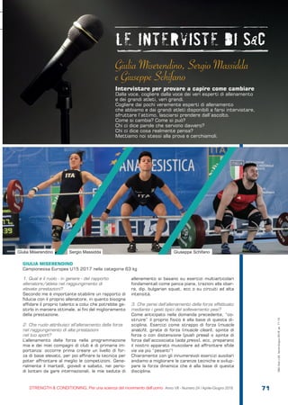 S&C
STRENGTH & CONDITIONING. Per una scienza del movimento dell’uomo Anno VII - Numero 24 / Aprile-Giugno 2018 71
1. Qual è il ruolo - in genere - del rapporto
allenatore/atleta nel raggiungimento di
elevate prestazioni?
Secondo me è importante stabilire un rapporto di
fiducia con il proprio allenatore, in quanto bisogna
affidare il proprio talento a colui che potrebbe ge-
stirlo in maniera ottimale, ai fini del miglioramento
della prestazione.
2. Che ruolo attribuisci all’allenamento della forza
nel raggiungimento di alte prestazioni
nel tuo sport?
L’allenamento della forza nella programmazione
mia e dei miei compagni di club è di primaria im-
portanza: occorre prima creare un livello di for-
za di base elevato, per poi affinare la tecnica per
poter affrontare al meglio le competizioni. Gene-
ralmente il martedì, giovedì e sabato, nei perio-
di lontani da gare internazionali, le mie sedute di
allenamento si basano su esercizi multiarticolari
fondamentali come panca piana, trazioni alla sbar-
ra, dip, bulgarian squat, ecc o su circuiti ad alta
intensità.
3. Che pensi dell’allenamento della forza effettuato
mediante i gesti tipici del sollevamento pesi?
Come anticipato nella domanda precedente, “co-
struire” il proprio fisico è alla base di questa di-
sciplina. Esercizi come strappo di forza (muscle
snatch), girate di forza (muscle clean), spinte di
forza o con distensione (push press) o spinte di
forza dall’accosciata (sots press), ecc, preparano
il nostro apparato muscolare ad affrontare sfide
via via più “pesanti”!
Chiaramente con gli innumerevoli esercizi ausiliari
andiamo a migliorare le carenze tecniche e svilup-
pare la forza dinamica che è alla base di questa
disciplina.
Giulia Miserendino, Sergio Massidda
e Giuseppe Schifano
Intervistare per provare a capire come cambiare
Dalla voce, cogliere dalla voce dei veri esperti di allenamento
e dei grandi atleti, veri grandi.
Cogliere dai pochi veramente esperti di allenamento
che abbiamo e dai grandi atleti disponibili a farsi intervistare,
sfruttare l’attimo, lasciarsi prendere dall’ascolto.
Come si cambia? Come si può?
Chi ci dice parole che servono davvero?
Chi ci dice cosa realmente pensa?
Mettiamo noi stessi alla prova e cerchiamoli.
Giulia Miserendino Sergio Massidda Giuseppe Schifano
GIULIA MISERENDINO
Campionessa Europea U15 2017 nella categoria 63 kg
S&C(Ita)n.24,Aprile-Giugno2018,pp.71-73
 