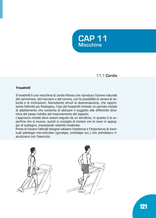 Marin:Fitness 01/04/10 08.51 Pagina 121

CAP 11

Macchine

11.1 Cardio
Treadmill
Il treadmill è una macchina di cardio-fitness che riproduce l’azione naturale
del camminare, del marciare o del correre, con la possibilità di variare le velocità e le inclinazioni. Nonostante simuli la deambulazione, che rappresenta l’attività più fisiologica, l’uso del treadmill richiede un periodo iniziale
di adattamento che consenta di abituare il soggetto alla differente dinamica del passo indotta dal trascinamento del tappeto.
L’approccio iniziale deve essere seguito da un istruttore, in quanto è la superficie che si muove; quindi si consiglia di iniziare con le mani in appoggio al sostegno, impostando velocità moderate.
Prima di iniziare l’attività bisogna valutare l’esistenza e l’importanza di eventuali patologie mio-articolari (gonalgie, lombalgie ecc.) che potrebbero riacutizzarsi con l’esercizio.

121

 