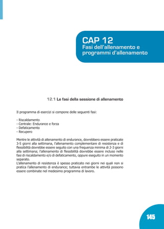 Marin:Fitness 01/04/10 08.52 Pagina 145

CAP 12

Fasi dell’allenamento e
programmi d’allenamento

12.1 Le fasi della sessione di allenamento
Il programma di esercizi si compone delle seguenti fasi:
-

Riscaldamento
Centrale: Endurance e forza
Defaticamento
Recupero

Mentre le attività di allenamento di endurance, dovrebbero essere praticate
3-5 giorni alla settimana, l’allenamento complementare di resistenza e di
flessibilità dovrebbe essere seguito con una frequenza minima di 2-3 giorni
alla settimana; l’allenamento di flessibilità dovrebbe essere incluso nelle
fasi di riscaldamento e/o di defaticamento, oppure eseguito in un momento
separato.
L’allenamento di resistenza è spesso praticato nei giorni nei quali non si
pratica l’allenamento di endurance; tuttavia entrambe le attività possono
essere combinate nel medesimo programma di lavoro.

145

 