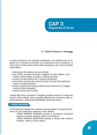 Marin:Fitness 01/04/10 08.50 Pagina 21

CAP 3

Capacità di forza

3.1 Cos’è la forza e i vantaggi

La forza muscolare è una capacità condizionale, viene definita come la capacità di un muscolo di esercitare una contrazione contro resistenza. La
forza indica il livello tonico-trofico della muscolatura, può variare secondo
questi fattori:
• maturazione del sistema nervoso centrale;
• tipo di fibre muscolari (presenza maggiore di unità motorie a contrazione rapida rispetto a quelle a contrazione lenta);
• numero di unità motorie che si riescono ad attivare;
• sincronismo di azione dei muscoli sinergici (muscoli che coadiuvano
l'azione di quelli principali);
• sezione trasversa del muscolo (intesa come presenza di un maggior
numero di fibre contrattili);
• velocità d’azione del muscolo.
L’entità della forza muscolare è maggiore quando aumenta il numero dei
neuroni motori attivati; varia a seconda della tensione muscolare, della velocità esecutiva e della durata dell’attività, perciò può essere:
• FORZA MASSIMA
è la tensione più elevata che il sistema neuromuscolare è in grado di esprimere con una contrazione volontaria. Viene definita:
FORZA MASSIMA DINAMICA quando la contrazione muscolare
esprime una forza massima contro una resistenza.
FORZA MASSIMA ISOMETRICA quando si riferisce alla massima
tensione contro un carico statico.

21

 