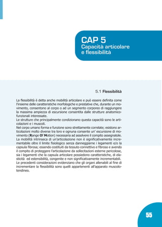 Marin:Fitness 01/04/10 08.50 Pagina 55

CAP 5

Capacità articolare
e flessibilità

5.1 Flessibilità
La flessibilità è detta anche mobilità articolare e può essere definita come
l’insieme delle caratteristiche morfologiche e prestative che, durante un movimento, consentono al corpo o ad un segmento corporeo di raggiungere
la massima ampiezza di escursione consentita dalle strutture anatomicofunzionali interessate.
Le strutture che principalmente condizionano questa capacità sono le articolazioni e i muscoli.
Nel corpo umano forma e funzione sono strettamente correlate; esistono articolazioni molto diverse tra loro e ognuna consente un’ escursione di movimento (Range Of Motion) necessaria ad assolvere il compito assegnatole.
La mobilità intrinseca di un’articolazione non è significativamente incrementabile oltre il limite fisiologico senza danneggiarne i legamenti e/o la
capsula fibrosa; essendo costituiti da tessuto connettivo e fibroso e avendo
il compito di proteggere l’articolazione da sollecitazioni esterne pericolose,
sia i legamenti che la capsula articolare possiedono caratteristiche, di elasticità ed estensibilità, congenite e non significativamente incrementabili.
Le precedenti considerazioni evidenziano che gli organi allenabili al fine di
incrementare la flessibilità sono quelli appartenenti all’apparato muscolotendineo.

55

 