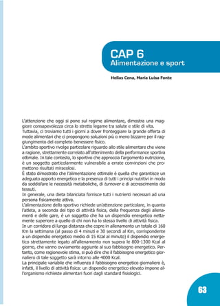Marin:Fitness 01/04/10 08.51 Pagina 63

CAP 6

Alimentazione e sport
Hellas Cena, Maria Luisa Fonte

L’attenzione che oggi si pone sul regime alimentare, dimostra una maggiore consapevolezza circa lo stretto legame tra salute e stile di vita.
Tuttavia, ci troviamo tutti i giorni a dover fronteggiare la grande offerta di
mode alimentari che ci propongono soluzioni più o meno bizzarre per il raggiungimento del completo benessere fisico.
L’ambito sportivo rivolge particolare riguardo allo stile alimentare che viene
a ragione, strettamente correlato all’ottenimento della performance sportiva
ottimale. In tale contesto, lo sportivo che approccia l’argomento nutrizione,
è un soggetto particolarmente vulnerabile a errate convinzioni che promettono risultati miracolosi.
è stato dimostrato che l’alimentazione ottimale è quella che garantisce un
adeguato apporto energetico e la presenza di tutti i principi nutritivi in modo
da soddisfare le necessità metaboliche, di turnover e di accrescimento dei
tessuti.
In generale, una dieta bilanciata fornisce tutti i nutrienti necessari ad una
persona fisicamente attiva.
L’alimentazione dello sportivo richiede un’attenzione particolare, in quanto
l’atleta, a seconda del tipo di attività fisica, della frequenza degli allenamenti e delle gare, è un soggetto che ha un dispendio energetico nettamente superiore a quello di chi non ha lo stesso livello di attività fisica.
In un corridore di lunga distanza che copre in allenamento un totale di 160
Km la settimana (al passo di 4 minuti e 30 secondi al Km, corrispondente
a un dispendio energetico medio di 15 Kcal al minuto) il dispendio energetico strettamente legato all’allenamento non supera le 800-1300 Kcal al
giorno, che vanno ovviamente aggiunte al suo fabbisogno energetico. Pertanto, come ragionevole stima, si può dire che il fabbisogno energetico giornaliero di tale soggetto sarà intorno alle 4000 Kcal.
La principale variabile che influenza il fabbisogno energetico giornaliero è,
infatti, il livello di attività fisica: un dispendio energetico elevato impone all’organismo richieste alimentari fuori dagli standard fisiologici.

63

 