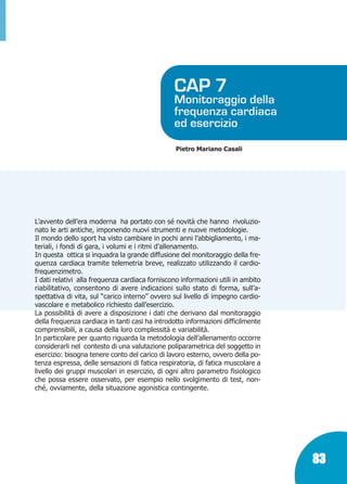 Marin:Fitness 01/04/10 08.51 Pagina 83

CAP 7

Monitoraggio della
frequenza cardiaca
ed esercizio
Pietro Mariano Casali

L’avvento dell’era moderna ha portato con sé novità che hanno rivoluzionato le arti antiche, imponendo nuovi strumenti e nuove metodologie.
Il mondo dello sport ha visto cambiare in pochi anni l’abbigliamento, i materiali, i fondi di gara, i volumi e i ritmi d’allenamento.
In questa ottica si inquadra la grande diffusione del monitoraggio della frequenza cardiaca tramite telemetria breve, realizzato utilizzando il cardiofrequenzimetro.
I dati relativi alla frequenza cardiaca forniscono informazioni utili in ambito
riabilitativo, consentono di avere indicazioni sullo stato di forma, sull’aspettativa di vita, sul “carico interno” ovvero sul livello di impegno cardiovascolare e metabolico richiesto dall’esercizio.
La possibilità di avere a disposizione i dati che derivano dal monitoraggio
della frequenza cardiaca in tanti casi ha introdotto informazioni difficilmente
comprensibili, a causa della loro complessità e variabilità.
In particolare per quanto riguarda la metodologia dell’allenamento occorre
considerarli nel contesto di una valutazione poliparametrica del soggetto in
esercizio: bisogna tenere conto del carico di lavoro esterno, ovvero della potenza espressa, delle sensazioni di fatica respiratoria, di fatica muscolare a
livello dei gruppi muscolari in esercizio, di ogni altro parametro fisiologico
che possa essere osservato, per esempio nello svolgimento di test, nonché, ovviamente, della situazione agonistica contingente.

83

 