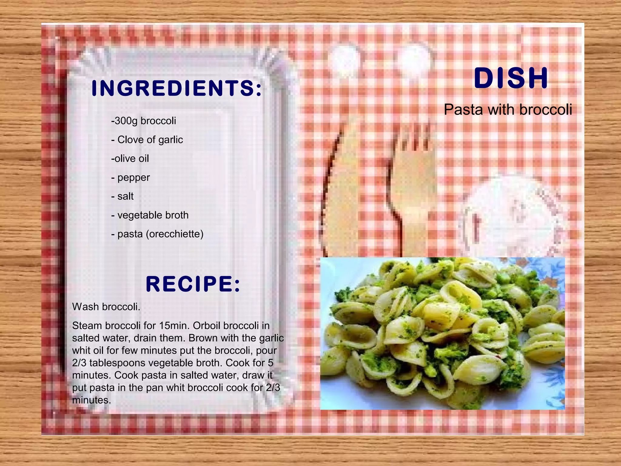 INGREDIENTS: DISH 
-300g broccoli 
- Clove of garlic 
-olive oil 
- pepper 
- salt 
- vegetable broth 
- pasta (orecchiette) 
RECIPE: 
Wash broccoli. 
Steam broccoli for 15min. Orboil broccoli in 
salted water, drain them. Brown with the garlic 
whit oil for few minutes put the broccoli, pour 
2/3 tablespoons vegetable broth. Cook for 5 
minutes. Cook pasta in salted water, draw it 
put pasta in the pan whit broccoli cook for 2/3 
minutes. 
Pasta with broccoli 
 