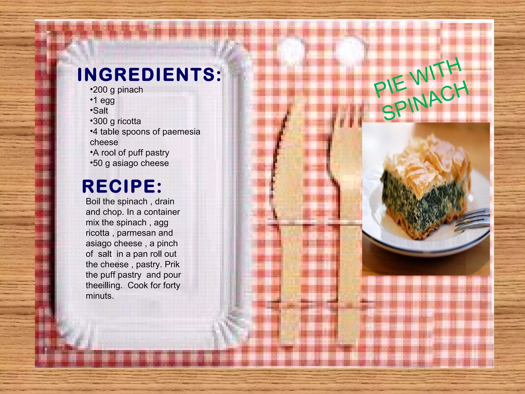 INGREDIENTS: 
•200 g pinach 
•1 egg 
•Salt 
•300 g ricotta 
•4 table spoons of paemesia 
cheese 
•A rool of puff pastry 
•50 g asiago cheese 
RECIPE: 
Boil the spinach , drain 
and chop. In a container 
mix the spinach , agg 
ricotta , parmesan and 
asiago cheese , a pinch 
of salt in a pan roll out 
the cheese , pastry. Prik 
the puff pastry and pour 
theeilling. Cook for forty 
minuts. 
PIE WITH 
SPINACH 
 