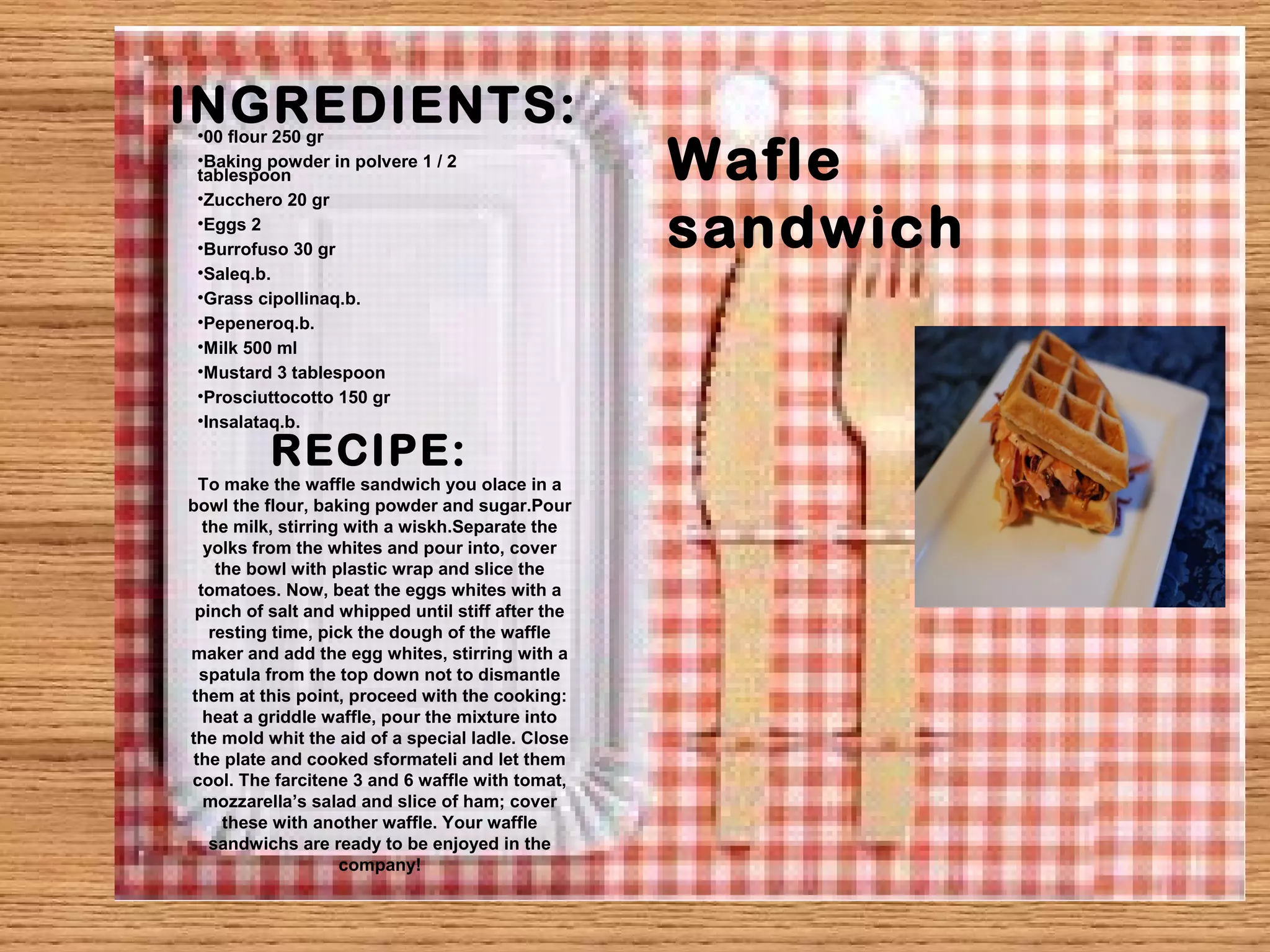 INGREDIENTS: 
Wafle 
sandwich 
•00 flour 250 gr 
•Baking powder in polvere 1 / 2 
tablespoon 
•Zucchero 20 gr 
•Eggs 2 
•Burrofuso 30 gr 
•Saleq.b. 
•Grass cipollinaq.b. 
•Pepeneroq.b. 
•Milk 500 ml 
•Mustard 3 tablespoon 
•Prosciuttocotto 150 gr 
•Insalataq.b. 
RECIPE: 
To make the waffle sandwich you olace in a 
bowl the flour, baking powder and sugar.Pour 
the milk, stirring with a wiskh.Separate the 
yolks from the whites and pour into, cover 
the bowl with plastic wrap and slice the 
tomatoes. Now, beat the eggs whites with a 
pinch of salt and whipped until stiff after the 
resting time, pick the dough of the waffle 
maker and add the egg whites, stirring with a 
spatula from the top down not to dismantle 
them at this point, proceed with the cooking: 
heat a griddle waffle, pour the mixture into 
the mold whit the aid of a special ladle. Close 
the plate and cooked sformateli and let them 
cool. The farcitene 3 and 6 waffle with tomat, 
mozzarella’s salad and slice of ham; cover 
these with another waffle. Your waffle 
sandwichs are ready to be enjoyed in the 
company! 
 