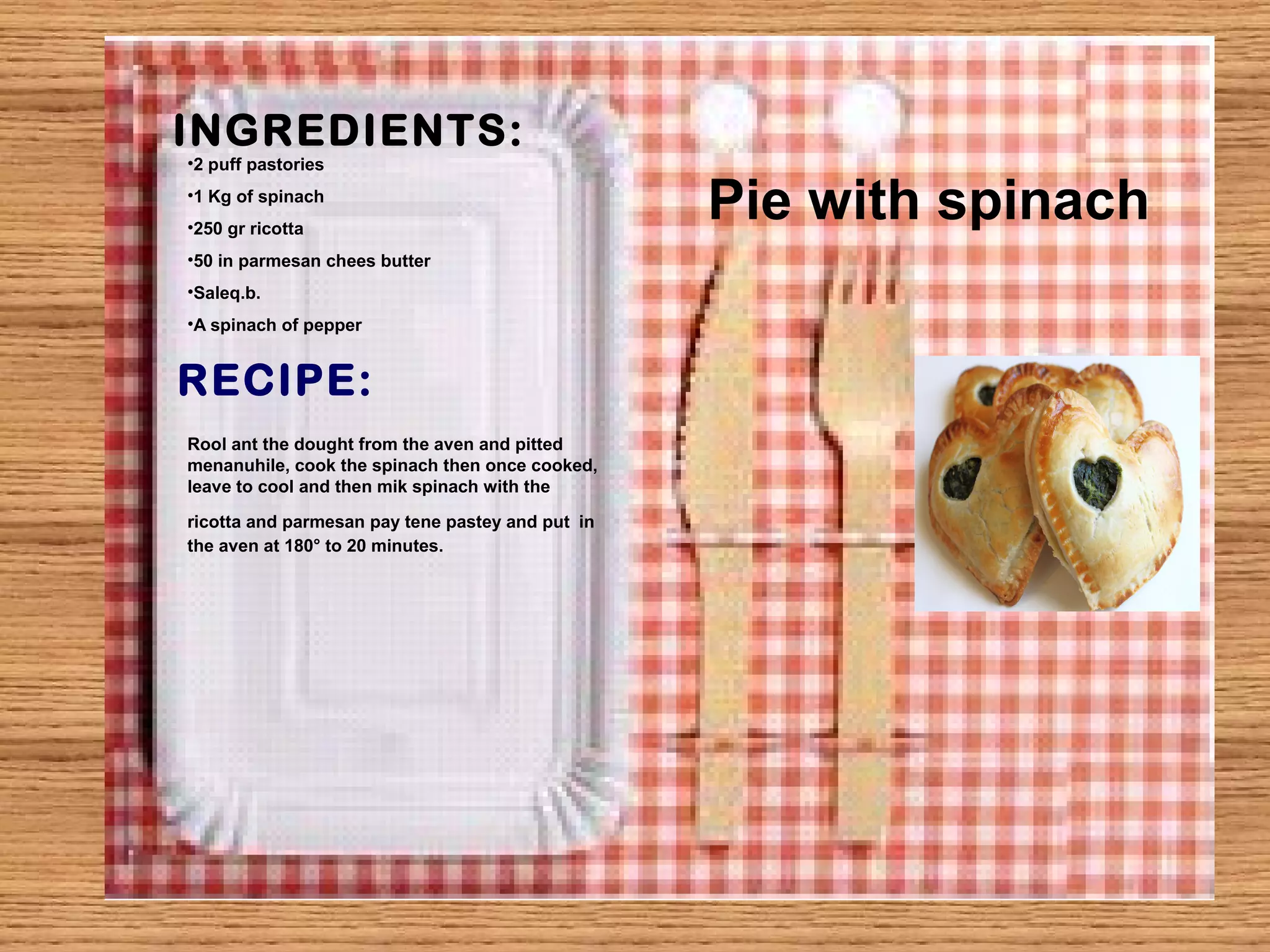 INGREDIENTS: 
•2 puff pastories 
•1 Kg of spinach 
•250 gr ricotta 
•50 in parmesan chees butter 
•Saleq.b. 
•A spinach of pepper 
RECIPE: 
Pie with spinach 
Rool ant the dought from the aven and pitted 
menanuhile, cook the spinach then once cooked, 
leave to cool and then mik spinach with the 
ricotta and parmesan pay tene pastey and put in 
the aven at 180° to 20 minutes. 
 