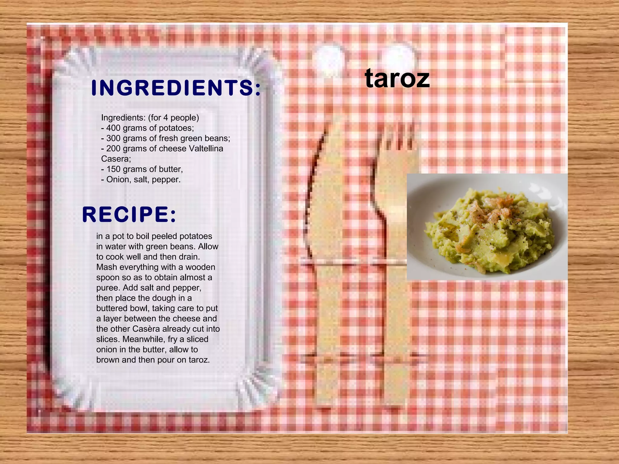INGREDIENTS: 
Ingredients: (for 4 people) 
- 400 grams of potatoes; 
- 300 grams of fresh green beans; 
- 200 grams of cheese Valtellina 
Casera; 
- 150 grams of butter, 
- Onion, salt, pepper. 
RECIPE: 
in a pot to boil peeled potatoes 
in water with green beans. Allow 
to cook well and then drain. 
Mash everything with a wooden 
spoon so as to obtain almost a 
puree. Add salt and pepper, 
then place the dough in a 
buttered bowl, taking care to put 
a layer between the cheese and 
the other Casèra already cut into 
slices. Meanwhile, fry a sliced 
onion in the butter, allow to 
brown and then pour on taroz. 
taroz 
 
