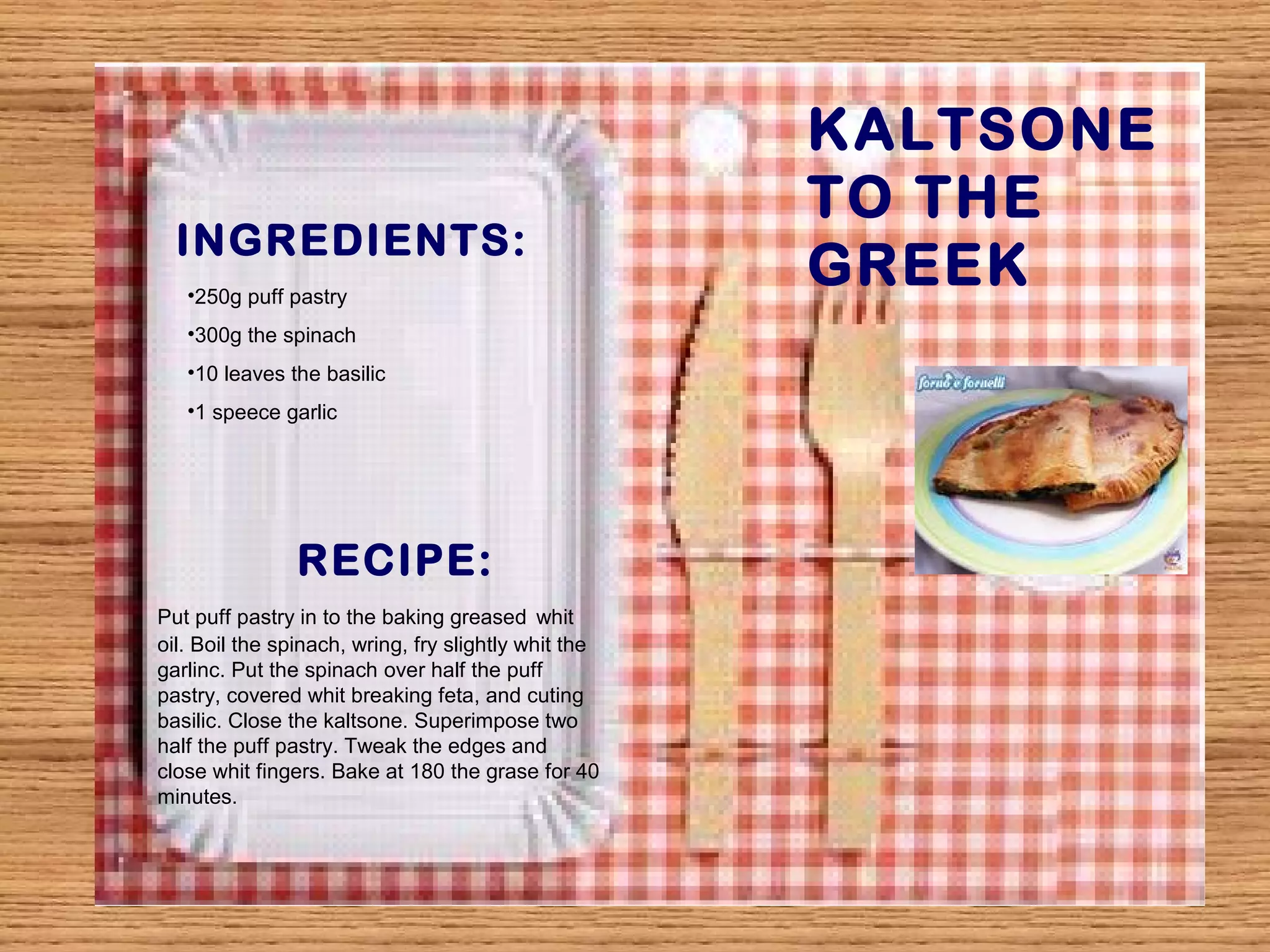 INGREDIENTS: 
KALTSONE 
TO THE 
GREEK 
•250g puff pastry 
•300g the spinach 
•10 leaves the basilic 
•1 speece garlic 
RECIPE: 
Put puff pastry in to the baking greased whit 
oil. Boil the spinach, wring, fry slightly whit the 
garlinc. Put the spinach over half the puff 
pastry, covered whit breaking feta, and cuting 
basilic. Close the kaltsone. Superimpose two 
half the puff pastry. Tweak the edges and 
close whit fingers. Bake at 180 the grase for 40 
minutes. 
 