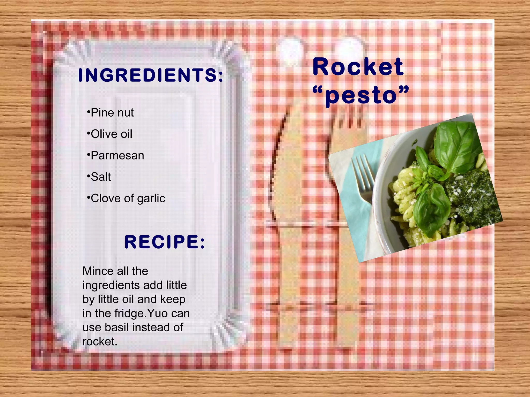 INGREDIENTS: Rocket 
“pesto” 
•Pine nut 
•Olive oil 
•Parmesan 
•Salt 
•Clove of garlic 
RECIPE: 
Mince all the 
ingredients add little 
by little oil and keep 
in the fridge.Yuo can 
use basil instead of 
rocket. 
 