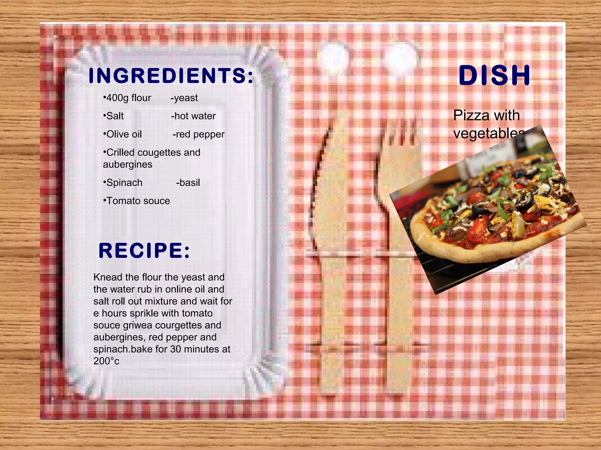 INGREDIENTS: DISH 
RECIPE: 
Pizza with 
vegetables 
•400g flour -yeast 
•Salt -hot water 
•Olive oil -red pepper 
•Crilled cougettes and 
aubergines 
•Spinach -basil 
•Tomato souce 
Knead the flour the yeast and 
the water rub in online oil and 
salt roll out mixture and wait for 
e hours sprikle with tomato 
souce griwea courgettes and 
aubergines, red pepper and 
spinach.bake for 30 minutes at 
200°c 
 