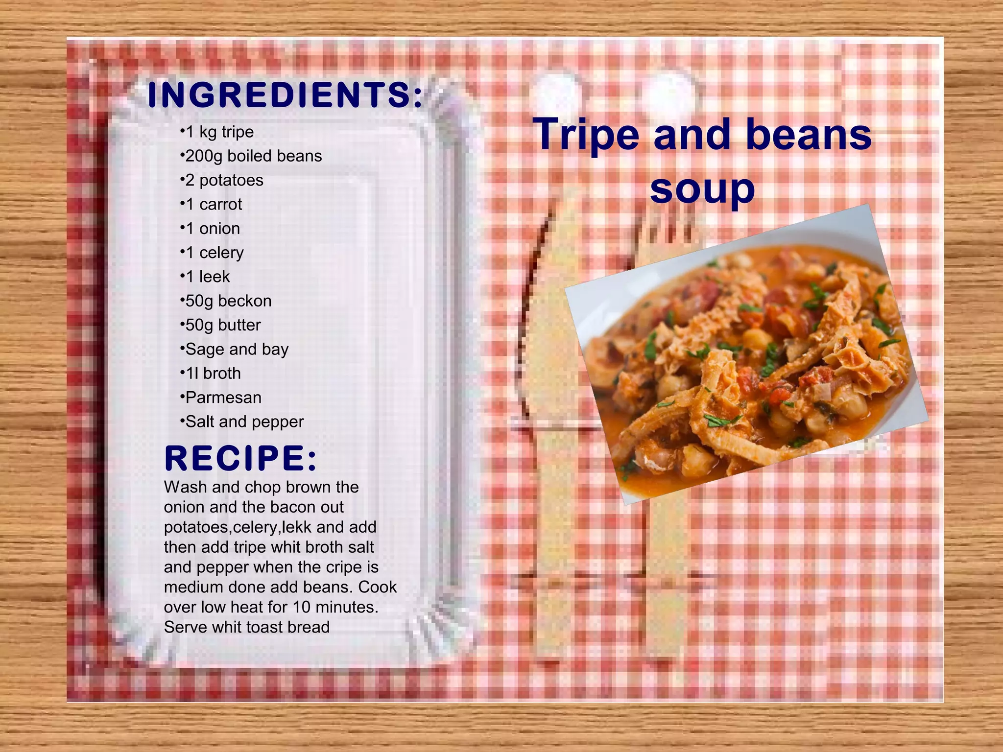 INGREDIENTS: 
Tripe and beans 
soup 
•1 kg tripe 
•200g boiled beans 
•2 potatoes 
•1 carrot 
•1 onion 
•1 celery 
•1 leek 
•50g beckon 
•50g butter 
•Sage and bay 
•1l broth 
•Parmesan 
•Salt and pepper 
RECIPE: 
Wash and chop brown the 
onion and the bacon out 
potatoes,celery,lekk and add 
then add tripe whit broth salt 
and pepper when the cripe is 
medium done add beans. Cook 
over low heat for 10 minutes. 
Serve whit toast bread 
 