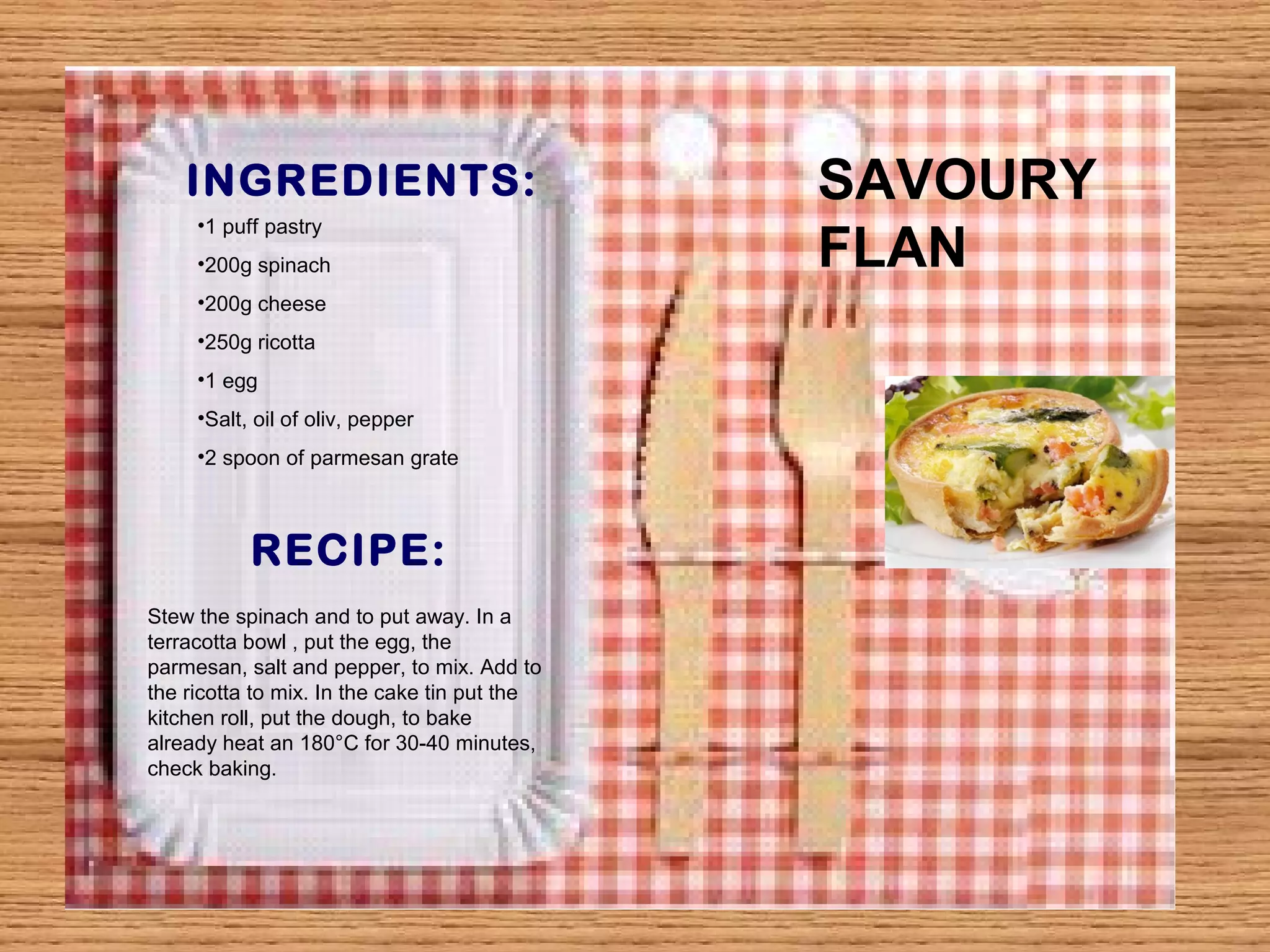 INGREDIENTS: 
•1 puff pastry 
•200g spinach 
•200g cheese 
•250g ricotta 
•1 egg 
•Salt, oil of oliv, pepper 
•2 spoon of parmesan grate 
RECIPE: 
Stew the spinach and to put away. In a 
terracotta bowl , put the egg, the 
parmesan, salt and pepper, to mix. Add to 
the ricotta to mix. In the cake tin put the 
kitchen roll, put the dough, to bake 
already heat an 180°C for 30-40 minutes, 
check baking. 
SAVOURY 
FLAN 
