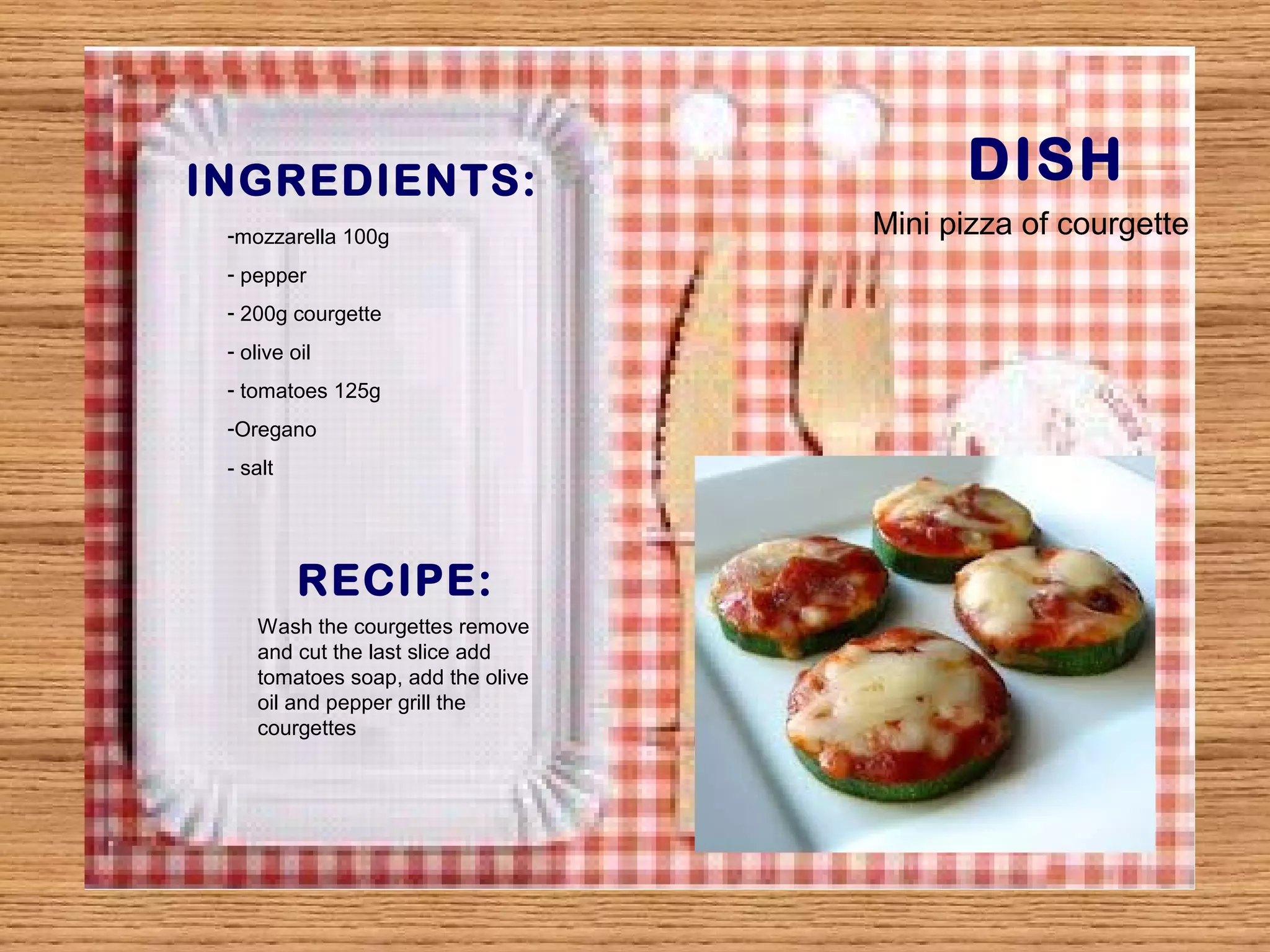 INGREDIENTS: DISH 
-mozzarella 100g 
- pepper 
- 200g courgette 
- olive oil 
- tomatoes 125g 
-Oregano 
- salt 
RECIPE: 
Wash the courgettes remove 
and cut the last slice add 
tomatoes soap, add the olive 
oil and pepper grill the 
courgettes 
Mini pizza of courgette 
 