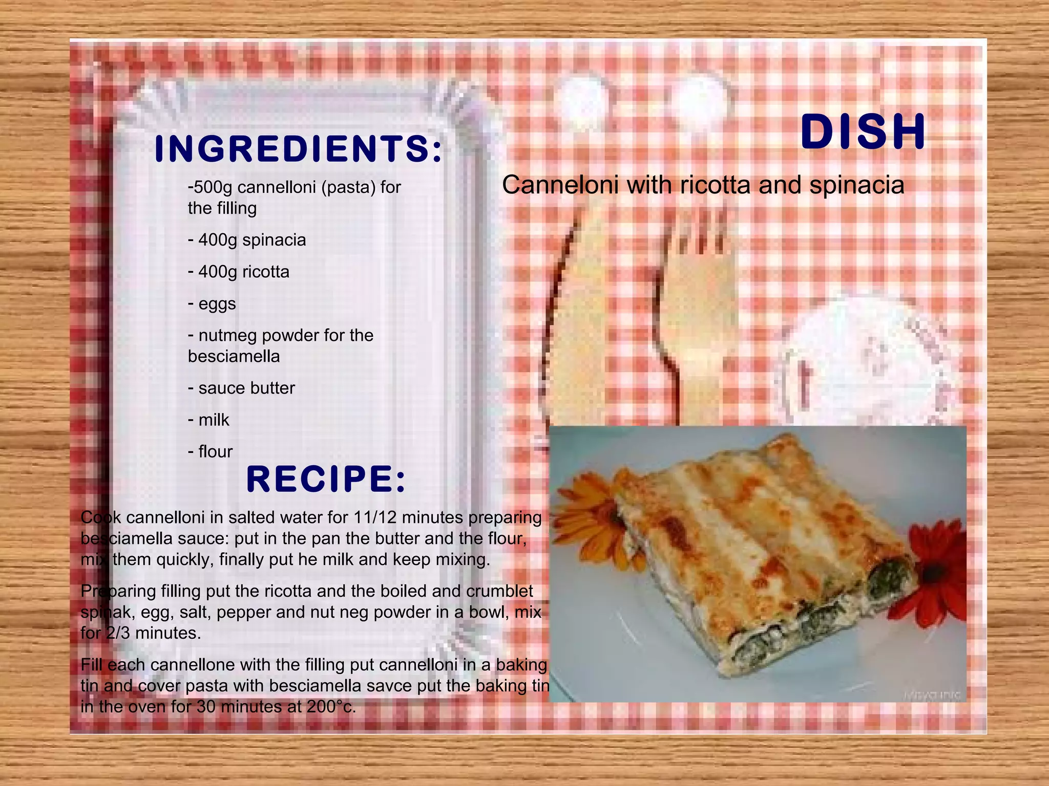 INGREDIENTS: DISH 
-500g cannelloni (pasta) for 
the filling 
- 400g spinacia 
- 400g ricotta 
- eggs 
- nutmeg powder for the 
besciamella 
- sauce butter 
- milk 
- flour 
RECIPE: 
Canneloni with ricotta and spinacia 
Cook cannelloni in salted water for 11/12 minutes preparing 
besciamella sauce: put in the pan the butter and the flour, 
mix them quickly, finally put he milk and keep mixing. 
Preparing filling put the ricotta and the boiled and crumblet 
spinak, egg, salt, pepper and nut neg powder in a bowl, mix 
for 2/3 minutes. 
Fill each cannellone with the filling put cannelloni in a baking 
tin and cover pasta with besciamella savce put the baking tin 
in the oven for 30 minutes at 200°c. 
 