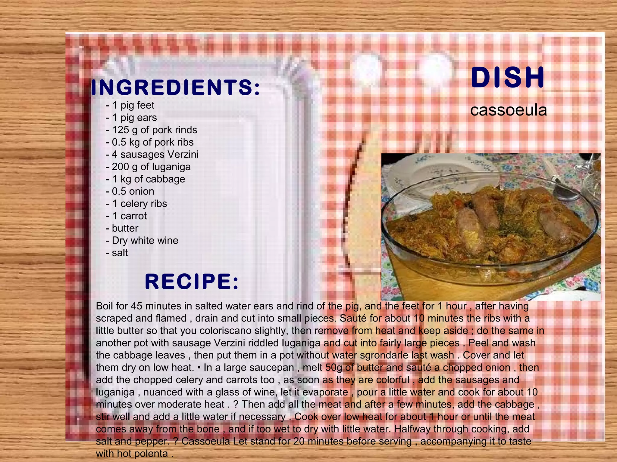 INGREDIENTS: DISH 
- 1 pig feet 
- 1 pig ears 
- 125 g of pork rinds 
- 0.5 kg of pork ribs 
- 4 sausages Verzini 
- 200 g of luganiga 
- 1 kg of cabbage 
- 0.5 onion 
- 1 celery ribs 
- 1 carrot 
- butter 
- Dry white wine 
- salt 
RECIPE: 
cassoeula 
Boil for 45 minutes in salted water ears and rind of the pig, and the feet for 1 hour , after having 
scraped and flamed , drain and cut into small pieces. Sauté for about 10 minutes the ribs with a 
little butter so that you coloriscano slightly, then remove from heat and keep aside ; do the same in 
another pot with sausage Verzini riddled luganiga and cut into fairly large pieces . Peel and wash 
the cabbage leaves , then put them in a pot without water sgrondarle last wash . Cover and let 
them dry on low heat. • In a large saucepan , melt 50g of butter and sauté a chopped onion , then 
add the chopped celery and carrots too , as soon as they are colorful , add the sausages and 
luganiga , nuanced with a glass of wine, let it evaporate , pour a little water and cook for about 10 
minutes over moderate heat . ? Then add all the meat and after a few minutes, add the cabbage , 
stir well and add a little water if necessary . Cook over low heat for about 1 hour or until the meat 
comes away from the bone , and if too wet to dry with little water. Halfway through cooking, add 
salt and pepper. ? Cassoeula Let stand for 20 minutes before serving , accompanying it to taste 
with hot polenta . 
 
