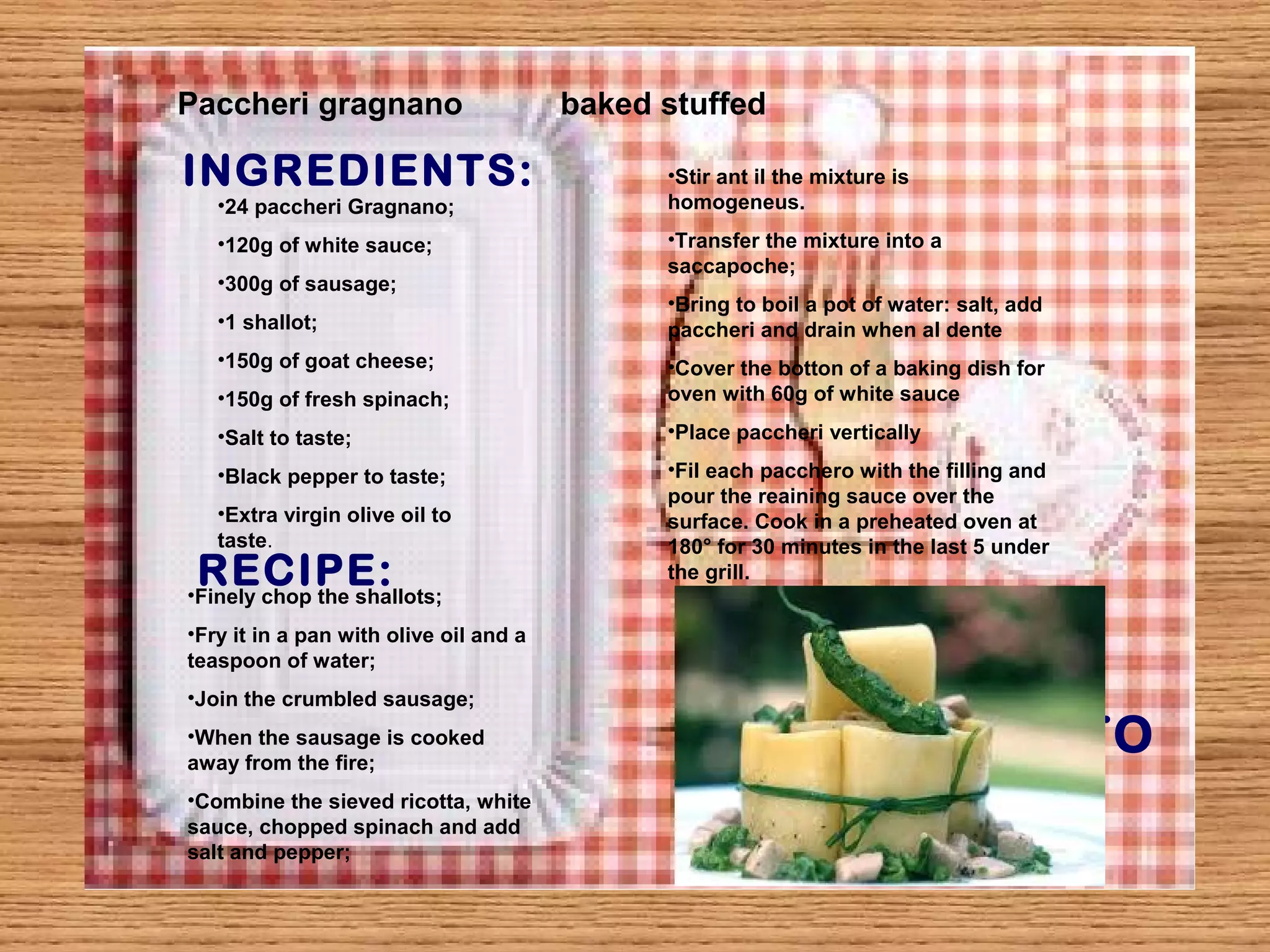 Paccheri gragnano baked stuffed 
INGREDIENTS: 
PHOTO 
•24 paccheri Gragnano; 
•120g of white sauce; 
•300g of sausage; 
•1 shallot; 
•150g of goat cheese; 
•150g of fresh spinach; 
•Salt to taste; 
•Black pepper to taste; 
•Extra virgin olive oil to 
taste. 
RECIPE: 
•Finely chop the shallots; 
•Fry it in a pan with olive oil and a 
teaspoon of water; 
•Join the crumbled sausage; 
•When the sausage is cooked 
away from the fire; 
•Combine the sieved ricotta, white 
sauce, chopped spinach and add 
salt and pepper; 
•Stir ant il the mixture is 
homogeneus. 
•Transfer the mixture into a 
saccapoche; 
•Bring to boil a pot of water: salt, add 
paccheri and drain when al dente 
•Cover the botton of a baking dish for 
oven with 60g of white sauce 
•Place paccheri vertically 
•Fil each pacchero with the filling and 
pour the reaining sauce over the 
surface. Cook in a preheated oven at 
180° for 30 minutes in the last 5 under 
the grill. 
 
