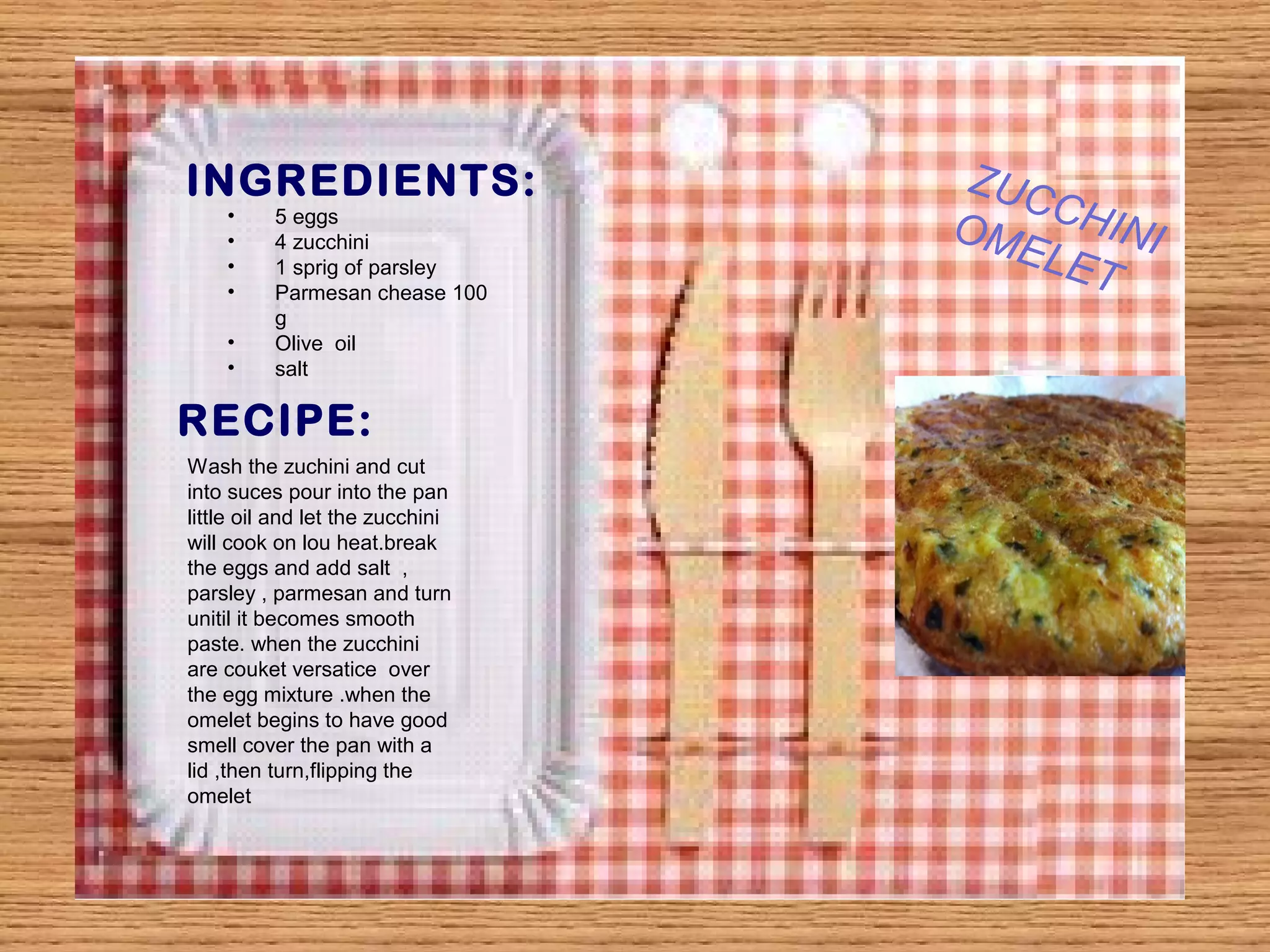INGREDIENTS: 
• 5 eggs 
• 4 zucchini 
• 1 sprig of parsley 
• Parmesan chease 100 
g 
• Olive oil 
• salt 
RECIPE: 
Wash the zuchini and cut 
into suces pour into the pan 
little oil and let the zucchini 
will cook on lou heat.break 
the eggs and add salt , 
parsley , parmesan and turn 
unitil it becomes smooth 
paste. when the zucchini 
are couket versatice over 
the egg mixture .when the 
omelet begins to have good 
smell cover the pan with a 
lid ,then turn,flipping the 
omelet 
ZUCCHINI 
OMELET 
 
