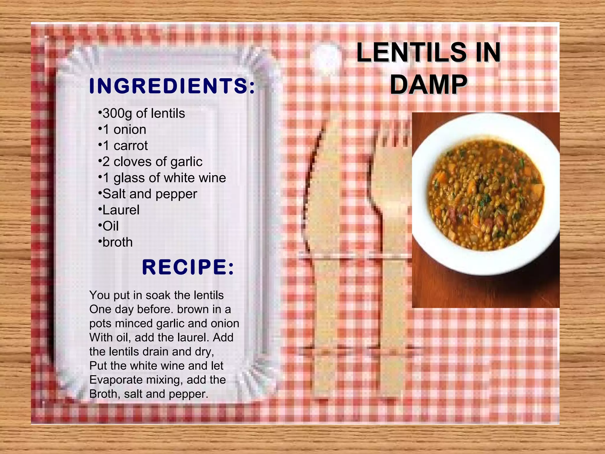 INGREDIENTS: 
RECIPE: 
LLEENNTTIILLSS IINN 
DDAAMMPP 
•300g of lentils 
•1 onion 
•1 carrot 
•2 cloves of garlic 
•1 glass of white wine 
•Salt and pepper 
•Laurel 
•Oil 
•broth 
You put in soak the lentils 
One day before. brown in a 
pots minced garlic and onion 
With oil, add the laurel. Add 
the lentils drain and dry, 
Put the white wine and let 
Evaporate mixing, add the 
Broth, salt and pepper. 
 