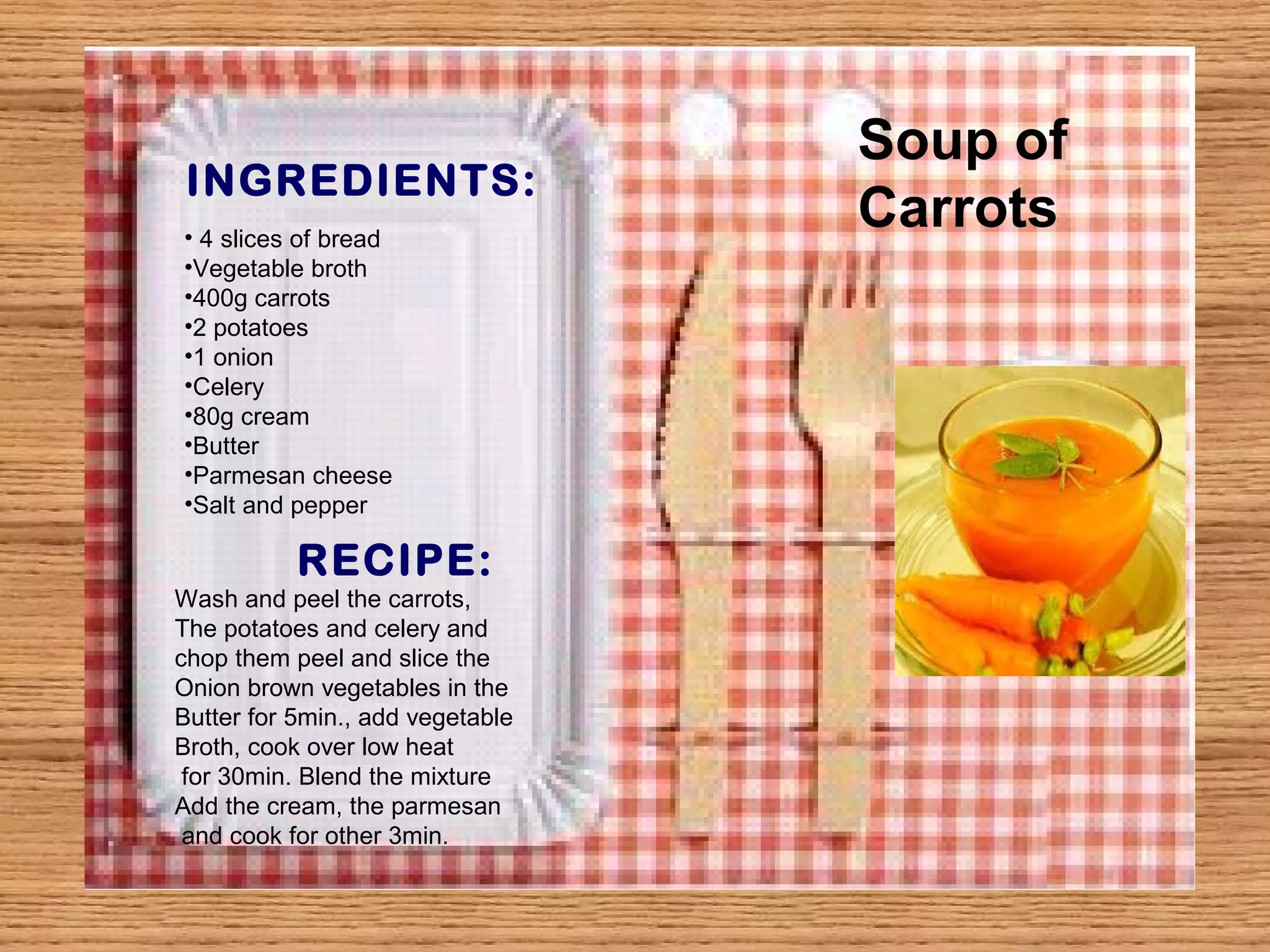 Soup of 
INGREDIENTS: 
Carrots • 4 slices of bread 
•Vegetable broth 
•400g carrots 
•2 potatoes 
•1 onion 
•Celery 
•80g cream 
•Butter 
•Parmesan cheese 
•Salt and pepper 
RECIPE: 
Wash and peel the carrots, 
The potatoes and celery and 
chop them peel and slice the 
Onion brown vegetables in the 
Butter for 5min., add vegetable 
Broth, cook over low heat 
for 30min. Blend the mixture 
Add the cream, the parmesan 
and cook for other 3min. 
 